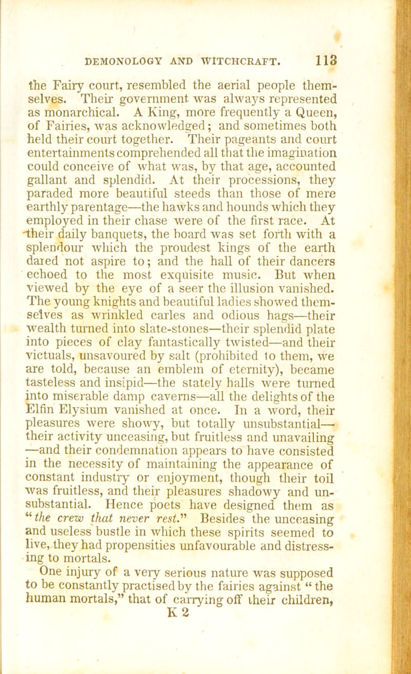 the Fairy court, resembled the aerial people them- selves. Their government was always represented as monarchical. A King, more frequently a Queen, of Fairies, was acknowledged; and sometimes both held their court together. Their pageants and court entertainments comprehended all that the imagination could conceive of what was, by that age, accounted gallant and splendid. At their processions, they paraded more beautiful steeds than those of mere earthly parentage—the hawks and hounds which they employed in their chase were of the first race. At •their daily banquets, the board was set forth with a splendour which the proudest kings of the earth dared not aspire to; and the hall of their dancers echoed to the most exquisite music. But when viewed by the eye of a seer the illusion vanished. The young knights and beautiful ladies showed them- selves as wrinkled carles and odious hags—their wealth turned into slate-stones—their splendid plate into pieces of clay fantastically twisted—and their victuals, unsavoured by salt (prohibited lo them, we are told, because an emblem of eternity), became tasteless and insipid—the stately halls were turned into miserable damp caverns—all the delights of the Elfin Elysium vanished at once. In a word, their pleasures were showy, but totally unsubstantial—■ their activity unceasing, but fruitless and unavailing —and their condemnation appears to have consisted in the necessity of maintaining the appearance of constant industry or enjoyment, though their toil was fruitless, and their pleasures shadowy and un- substantial. Hence poets have designed them as “ the crew that never rest. Besides the unceasing and useless bustle in which these spirits seemed to live, they had propensities unfavourable and distress- ing to mortals. One injury of a very serious nature was supposed to be constantly practised by the fairies against “ the human mortals,” that of carrying off their children, K 2
