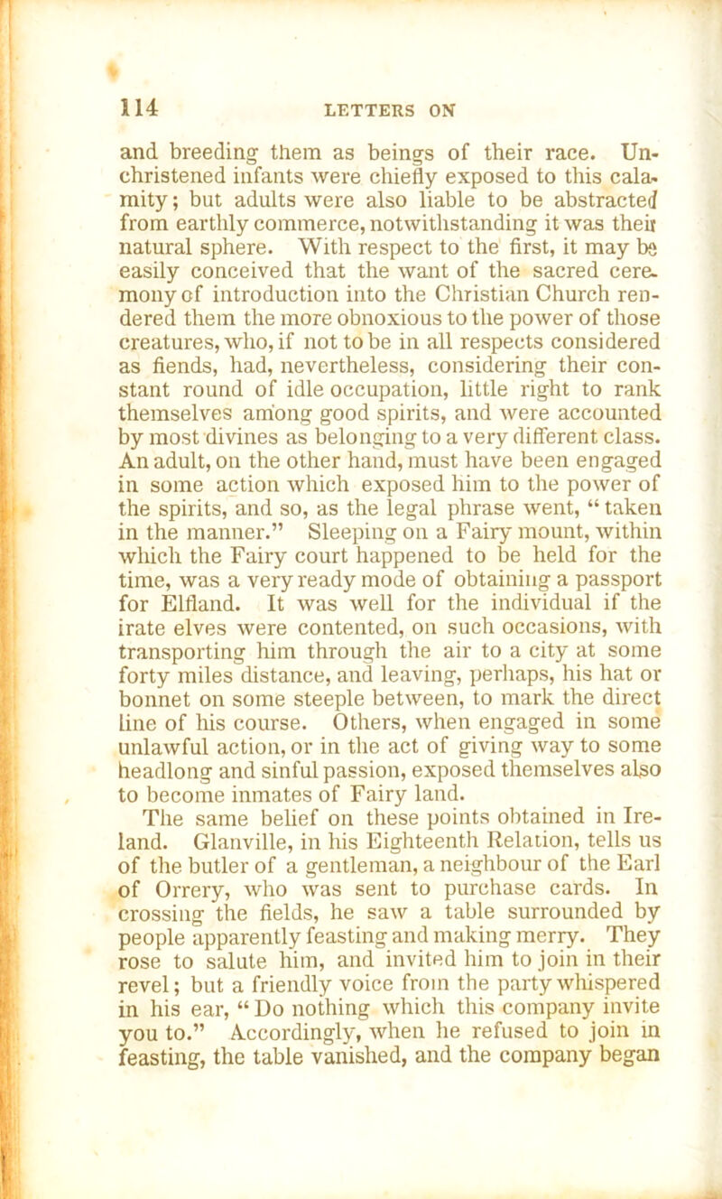 and breeding them as beings of their race. Un- christened infants were chiefly exposed to this cala- mity ; but adults were also liable to be abstracted from earthly commerce, notwithstanding it was theit natural sphere. With respect to the first, it may be easily conceived that the want of the sacred cere, monycf introduction into the Christian Church ren- dered them the more obnoxious to the power of those creatures, who, if not to be in all respects considered as fiends, had, nevertheless, considering their con- stant round of idle occupation, little right to rank themselves among good spirits, and were accounted by most divines as belonging to a very different, class. An adult, on the other hand, must have been engaged in some action which exposed him to the power of the spirits, and so, as the legal phrase went, “ taken in the manner.” Sleeping on a Fairy mount, within which the Fairy court happened to be held for the time, was a very ready mode of obtaining a passport for Elfland. It was well for the individual if the irate elves were contented, on such occasions, with transporting him through the air to a city at some forty miles distance, and leaving, perhaps, his hat or bonnet on some steeple between, to mark the direct line of his course. Others, when engaged in some unlawful action, or in the act of giving way to some headlong and sinful passion, exposed themselves also to become inmates of Fairy land. The same belief on these points obtained in Ire- land. Glanville, in his Eighteenth Relation, tells us of the butler of a gentleman, a neighbour of the Earl of Orrery, who was sent to purchase cards. In crossing the fields, he saw a table surrounded by people apparently feasting and making merry. They rose to salute him, and invited him to join in their revel; but a friendly voice from the party whispered in his ear, “ Do nothing which this company invite you to.” Accordingly, when he refused to join in feasting, the table vanished, and the company began