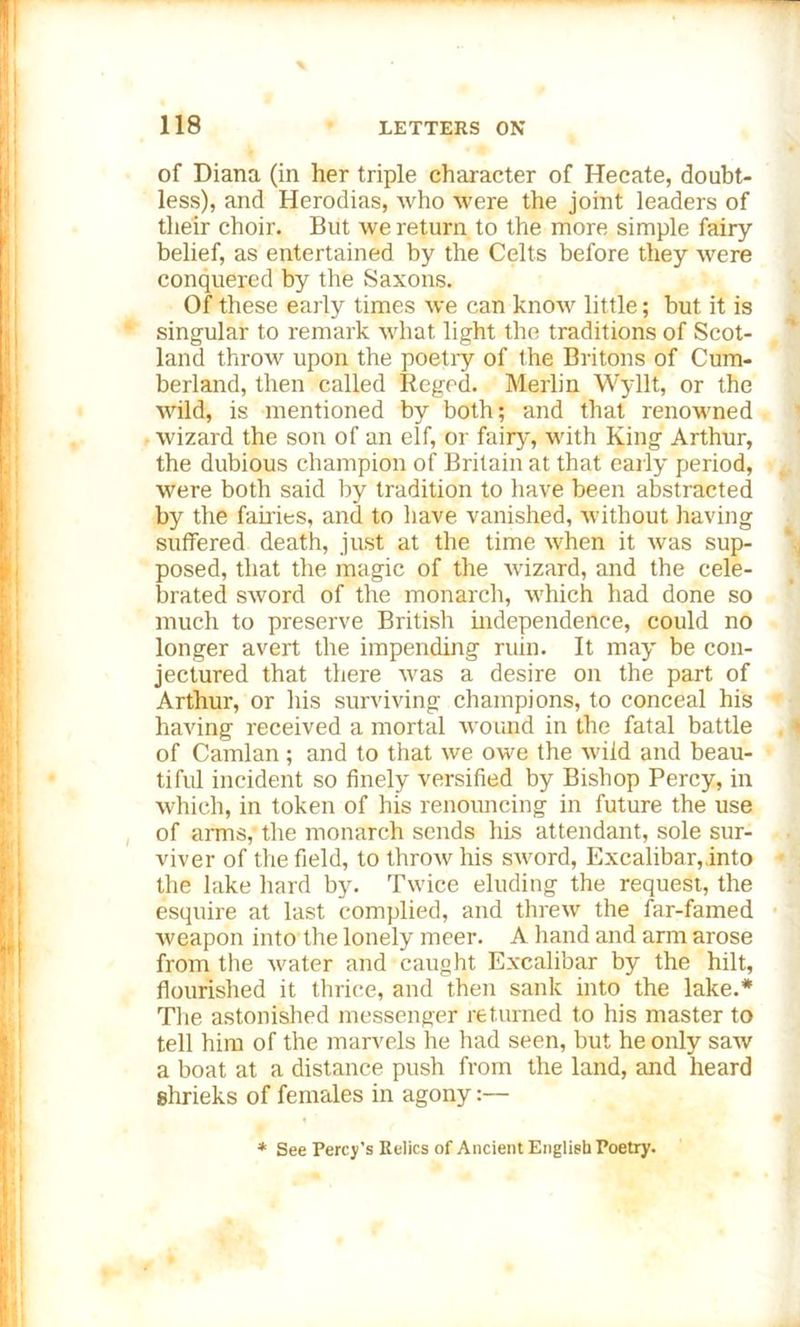 of Diana (in her triple character of Hecate, doubt- less), and Herodias, who were the joint leaders of their choir. But we return to the more simple fairy belief, as entertained by the Celts before they were conquered by the Saxons. Of these early times we can know little; but it is singular to remark what light the traditions of Scot- land throw upon the poetry of the Britons of Cum- berland, then called Regcd. Merlin Wyllt, or the wild, is mentioned by both; and that renowned wizard the son of an elf, or fairy, with King Arthur, the dubious champion of Britain at that early period, were both said by tradition to have been abstracted by the fairies, and to have vanished, without having suffered death, just at the time when it was sup- posed, that the magic of the wizard, and the cele- brated sword of the monarch, which had done so much to preserve British independence, could no longer avert the impending ruin. It may be con- jectured that there was a desire on the part of Arthur, or his surviving champions, to conceal his having received a mortal wound in the fatal battle of Camlan; and to that we owe the wild and beau- tiful incident so finely versified by Bishop Percy, in which, in token of his renouncing in future the use of amis,- the monarch sends his attendant, sole sur- viver of the field, to throw his sword, Excalibar,.into the lake hard by. Twice eluding the request, the esquire at last complied, and threw the far-famed weapon into the lonely meer. A hand and arm arose from the water and caught Excalibar by the hilt, flourished it thrice, and then sank into the lake.* The astonished messenger returned to his master to tell him of the marvels he had seen, but he only saw a boat at a distance push from the land, and heard shrieks of females in agony:— * See Percy's Relics of Ancient English Poetry.