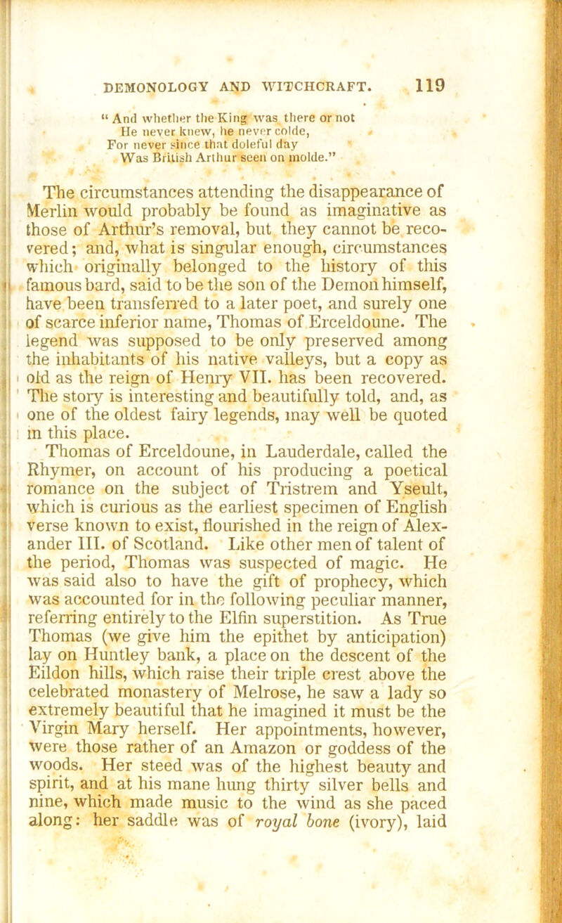 “ And whether the King was there or not He never knew, he never colde, For never since that doleful day Was British Arthur seen on molde.” The circumstances attending the disappearance of Merlin would probably be found as imaginative as those of Arthur’s removal, but they cannot be reco- vered; and, what is singular enough, circumstances which originally belonged to the history of this famous bard, said to be the son of the Demon himself, have been transferred to a later poet, and surely one of scarce inferior name, Thomas of Erceldoune. The legend was supposed to be only preserved among the inhabitants of his native valleys, but a copy as old as the reign of Henry VII. has been recovered. The story is interesting and beautifully told, and, as one of the oldest fairy legends, may well be quoted in this place. Thomas of Erceldoune, in Lauderdale, called the Rhymer, on account of his producing a poetical romance on the subject of Tristrem and Yseult, which is curious as the earliest specimen of English verse known to exist, flourished in the reign of Alex- ander III. of Scotland. Like other men of talent of the period, Thomas was suspected of magic. He was said also to have the gift of prophecy, which was accounted for in the following peculiar manner, referring entirely to the Elfin superstition. As True Thomas (we give him the epithet by anticipation) lay on Huntley bank, a place on the descent of the Eildon hills, which raise their triple crest above the celebrated monastery of Melrose, he saw a lady so extremely beautiful that he imagined it must be the Virgin Mary herself. Her appointments, however, were those rather of an Amazon or goddess of the woods. Her steed was of the highest beauty and spirit, and at his mane hung thirty silver bells and nine, which made music to the wind as she paced along: her saddle was of royal bone (ivory), laid