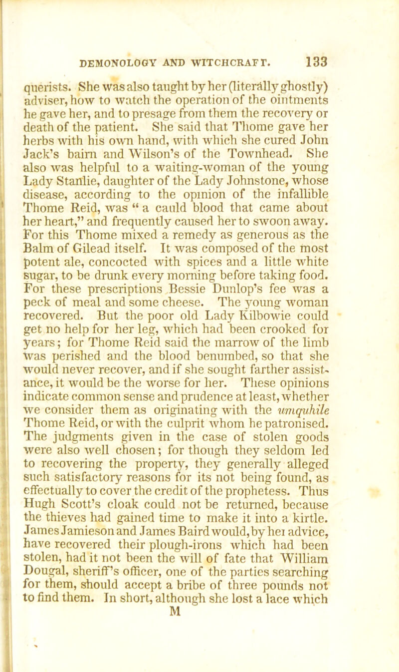 querists. She was also taught by her (literally ghostly) adviser, how to watch the operation of the ointments he gave her, and to presage from them the recovery or death of the patient. She said that Thome gave her herbs with his own hand, with which she cured John Jack’s bairn and Wilson’s of the Townhead. She also was helpful to a waiting-woman of the young Lady Stanlie, daughter of the Lady Johnstone, whose disease, according to the opinion of the infallible ' Thome Reid, was “ a cauld blood that came about her heart,” and frequently caused her to swoon away. For this Thome mixed a remedy as generous as the Balm of Gilead itself. It was composed of the most potent ale, concocted with spices and a little white sugar, to be drunk every morning before taking food. For these prescriptions Bessie Dunlop’s fee was a peck of meal and some cheese. The young woman recovered. But the poor old Lady Kilbowie could get no help for her leg, which had been crooked for years; for Thome Reid said the marrow of the limb was perished and the blood benumbed, so that she would never recover, and if she sought farther assist- ance, it would be the worse for her. These opinions indicate common sense and prudence at least, whether we consider them as originating with the umquhile Thome Reid, or with the culprit whom he patronised. The judgments given in the case of stolen goods were also well chosen; for though they seldom led to recovering the property, they generally alleged such satisfactory reasons for its not being found, as effectually to cover the credit of the prophetess. Thus Hugh Scott’s cloak could not be returned, because the thieves had gained time to make it into a kirtle. James Jamiesonand James Baird would,by hei advice, have recovered their plough-irons which had been stolen, had it not been the will of fate that William Dougal, sheriff’s officer, one of the parties searching for them, should accept a bribe of three pounds not to find them. In short, although she lost a lace which M ll