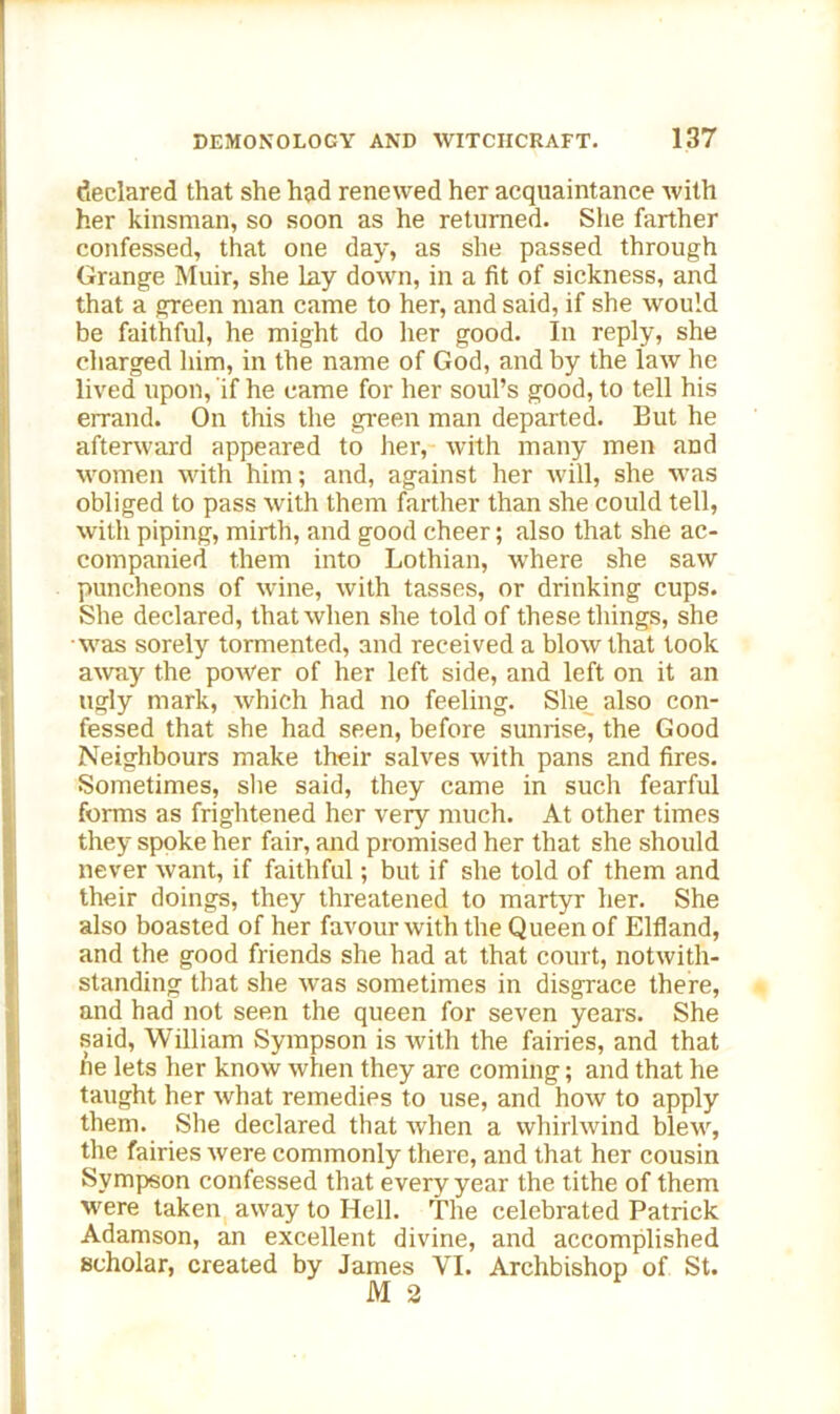 declared that she had renewed her acquaintance with her kinsman, so soon as he returned. She farther confessed, that one day, as she passed through Grange Muir, she lay down, in a fit of sickness, and that a green man came to her, and said, if she would be faithful, he might do her good. In reply, she charged him, in the name of God, and by the law he lived upon, if he came for her soul’s good, to tell his errand. On this the green man departed. But he afterward appeared to her, with many men and women with him; and, against her will, she was obliged to pass with them farther than she could tell, with piping, mirth, and good cheer; also that she ac- companied them into Lothian, where she saw puncheons of wine, with tasses, or drinking cups. She declared, that when she told of these things, she was sorely tormented, and received a blow that took away the power of her left side, and left on it an ugly mark, which had no feeling. She also con- fessed that she had seen, before sunrise, the Good Neighbours make their salves with pans and fires. Sometimes, she said, they came in such fearful forms as frightened her very much. At other times they spoke her fair, and promised her that she should never want, if faithful; but if she told of them and their doings, they threatened to martyr her. She also boasted of her favour with the Queen of Elfland, and the good friends she had at that court, notwith- standing that she was sometimes in disgrace there, and had not seen the queen for seven years. She said, William Sympson is with the fairies, and that tie lets her know when they are coming; and that he taught her what remedies to use, and how to apply them. She declared that when a whirlwind blew, the fairies were commonly there, and that her cousin Sympson confessed that every year the tithe of them were taken away to Hell. The celebrated Patrick Adamson, an excellent divine, and accomplished scholar, created by James VI. Archbishop of St. M2