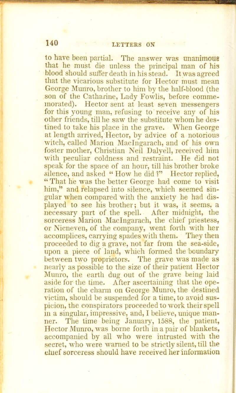 to have been partial. The answer was unanimous that he must die unless the principal man of his blood should suffer death in his stead. It was agreed that the vicarious substitute for Hector must mean George Munro, brother to him by the half-blood (the son of the Catharine, Lady Fowlis, before comme- morated). Hector sent at least seven messengers for this young man, refusing to receive any of his other friends, till he saw the substitute whom he des- tined to take his place in the grave. When George at length arrived, Hector, by advice of a notorious witch, called Marion Maclngarach, and of his own foster mother, Christian Neil Dalyell, received him with peculiar coldness and restraint. He did not speak for the space of an hour, till his brother broke silence, and asked “ How he did 1” Hector replied, “ That he was the better George had come to visit him,” and relapsed into silence, which seemed sin- gular when compared with the anxiety he had dis- played to see his brother; but it was, it seems, a necessary part of the spell. After midnight, the sorceress Marion Maclngarach, the chief priestess, or Nicneven, of the company, went forth with her accomplices, carrying spades with them. They then proceeded to dig a grave, not far from the sea-side, upon a piece of land, which formed the boundary between two proprietors. The grave was made as nearly as possible to the size of their patient Hector Munro, the earth dug out of the grave being laid aside for the time. After ascertaining that the ope- ration of the charm on George Munro, the destined victim, should be suspended for a time, to avoid sus- picion, the conspirators proceeded to work their spell in a singular, impressive, and, I believe, unique man- ner. The time being January, 1588, the patient, Hector Munro, was borne forth in a pair of blankets, accompanied by all who were intrusted with the secret, who were warned to be strictly silent, till the chief sorceress should have received her information