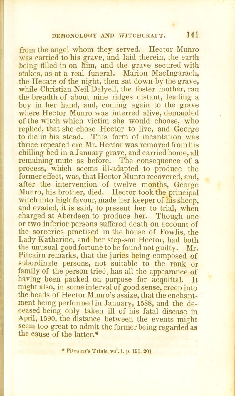 from the angel whom they served. Hector Munro was carried to his grave, and laid therein, the earth being filled in on him, and the grave secured with stakes, as at a real funeral. Marion Maclngaraeh, the Hecate of the night, then sat down by the grave, while Christian Neil Dalyell, the foster mother, ran the breadth of about nine ridges distant, leading a boy in her hand, and, coming again to the grave where Hector Munro was interred alive, demanded of the witch which victim she would choose, who replied, that she chose Hector to live, and George to die in his stead. This form of incantation was thrice repeated ere Mr. Hector was removed from his chilling bed in a January grave, and carried home, all remaining mute as before. The consequence of a process, which seems ill-adapted to produce the former effect, was, that Hector Munro recovered, and, after the intervention of twelve months, George Munro, his brother, died. Hector took the principal witch into high favour, made her keeper of his sheep, and evaded, it is said, to present her to trial, when charged at Aberdeen to produce her. Though one or two inferior persons suffered death on accoimt of the sorceries practised in the house of Fowlis, the Lady Katharine, and her step-son Hector, had both the unusual good fortune to be found not guilty. Mr. Pitcairn remarks, that the juries being composed of subordinate persons, not suitable to the rank or family of the person tried, has all the appearance of having been packed on purpose for acquittal. It might also, in some interval of good sense, creep into the heads of Hector Munro’s assize, that the enchant- ment being performed in January, 1588, and the de- ceased being only taken ill of his fatal disease in April, 1590, the distance between the events might seem too great to admit the former being regarded as the cause of the latter.* * Pitcairn’s Trials, vol. i. p. 191. 201