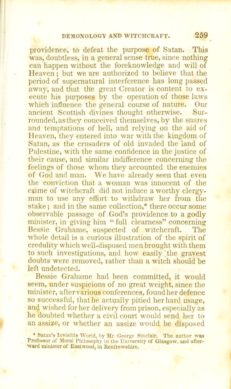 providence, to defeat the purpose of Satan. This was, doubtless, in a general sense true, since nothing can happen without the foreknowledge and will of Heaven; but we are authorized to believe that the period of supernatural interference has long passed away, and that the great Creator is content to ex- ecute his purposes by the operation of those laws which influence the general course of nature. Our ancient Scottish divines thought otherwise. Sur- rounded, as they conceived themselves, by the snares and temptations of hell, and relying on the aid of Heaven, they entered into war with the kingdom of Satan, as the crusaders of old invaded the land of Palestine, with the same confidence in the justice of their cause, and similar indifference concerning the feelings of those whom they accounted the enemies of God and man. We have already seen that even the conviction that a woman was innocent of the crime of witchcraft did not induce a worthy clergy- man to use any effort to withdraw her from the stake; and in the same collection,* there occur some observable passage of God’s providence to a godly minister, in giving him “ full clearness” concerning Bessie Grahame, suspected of witchcraft. The whole detail is a curious illustration of the spirit of credulity which well-disposed men brought with them to such investigations, and how easily ‘the gravest doubts were removed, rather than a witch should be left undetected. Bessie Grahame had been committed, it would seem, under suspicions of no great weight, since the minister, after various conferences, found her defence so successful, that he actually pitied her hard usage, and wished for her delivery from prison, especially as he doubted whether a civil court would send her to an assize, or whether an assize would be disposed * Satan’s Invisible World, by Mr. George Sinclair. The author was Professor of Moral Philosophy in the University of Glasgow, and after- ward minister of Eastwood, in Renfrewshire.