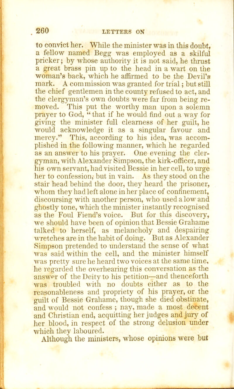 to convict her. While the minister was in this doubt, a fellow named Begg was employed as a skilful pricker; by whose authority it is not said, he thrust a great brass pin up to the head in a wart on the woman’s back, which he affirmed to be the Devil’s mark. A com mission was granted for trial; but still the chief gentlemen in the county refused to act, and the clergyman’s own doubts were far from being re- moved. This put the worthy man upon a solemn prayer to God, “ that if he would find out a way for giving the minister full clearness of her guilt, he would acknowledge it as a singular favour and mercy.” This, according to his idea, was accom- plished in the following manner, which he regarded as an answer to his prayer. One evening the cler- gyman, with Alexander Simpson, the kirk-officer, and his own servant, had visited Bessie in her cell, to urge her to confession,- but in vain. As they stood on the stair head behind the door, they heard the prisoner, whom they had left alone in her place of confinement, discoursing with another person, who used a low and ghostly tone, which the minister instantly recognised as the Foul Fiend’s voice. But for this discovery, we should have been of opinion that Bessie Grahame talked to herself, as melancholy and despairing wretches are in the habit of doing. But as Alexander Simpson pretended to understand the sense of what was said within the cell, and the minister himself was pretty sure he heard two voices at the same time, he regarded the overhearing this conversation as the answer of the Deity to his petition—and thenceforth was troubled with no doubts either as to the reasonableness and propriety of his prayer, or the guilt of Bessie Grahame, though she died obstinate, and would not confess ; nay, made a most decent and Christian end, acquitting her judges and jury of her blood, in respect of the strong delusion under which they laboured. Although the ministers, whose opinions were but