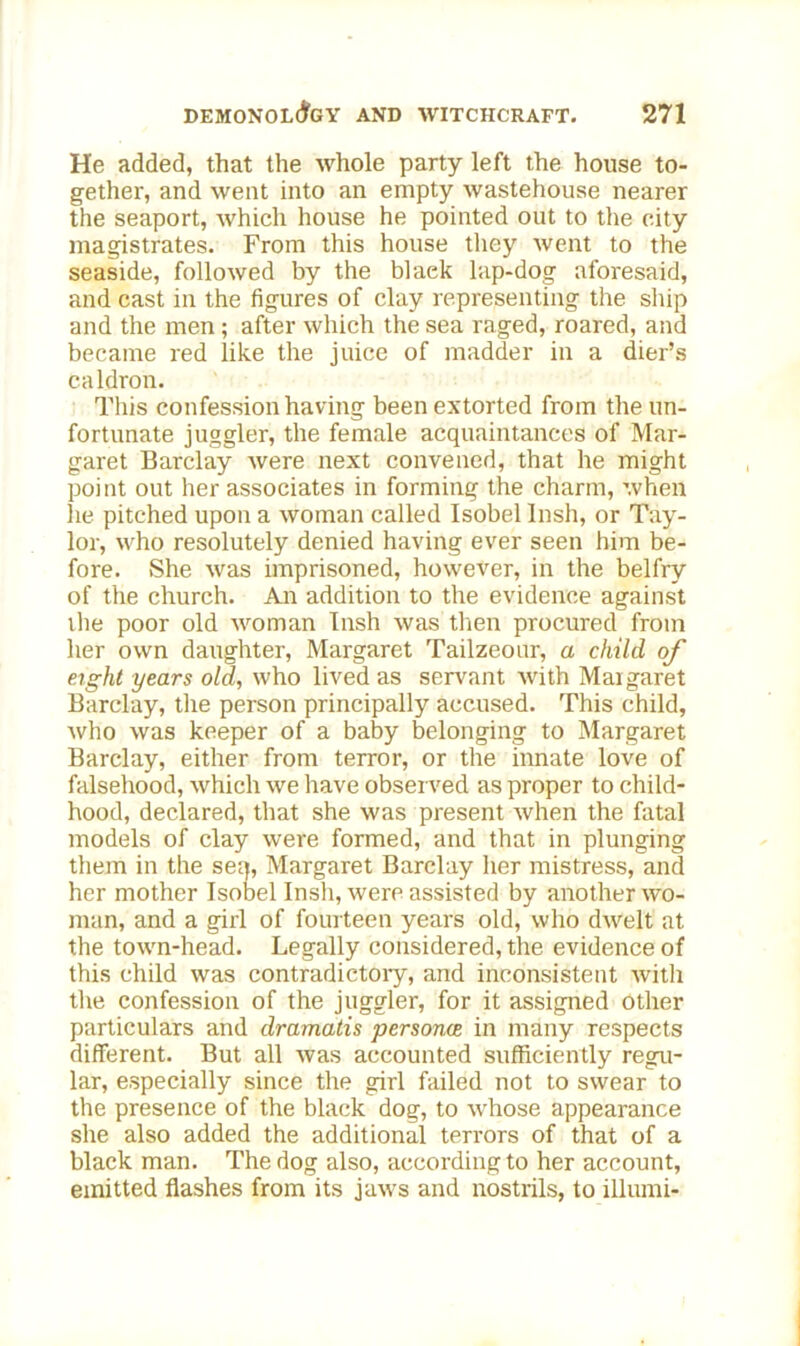 He added, that the whole party left the house to- gether, and went into an empty wastehouse nearer the seaport, which house he pointed out to the city magistrates. From this house they went to the seaside, followed by the blaek lap-dog aforesaid, and cast in the figures of clay representing the ship and the men ; after which the sea raged, roared, and became red like the juice of madder in a dier’s caldron. This confession having been extorted from the un- fortunate juggler, the female acquaintances of Mar- garet Barclay were next convened, that he might point out her associates in forming the charm, when lie pitched upon a woman called Isobellnsh, or Tay- lor, who resolutely denied having ever seen him be- fore. She was imprisoned, however, in the belfry of the church. An addition to the evidence against the poor old woman Insh was then procured from her own daughter, Margaret Tailzeour, a child of eight years old, who lived as servant with Maigaret Barclay, the person principally accused. This child, who was keeper of a baby belonging to Margaret Barclay, either from terror, or the innate love of falsehood, which we have observed as proper to child- hood, declared, that she was present when the fatal models of clay were formed, and that in plunging them in the sea, Margaret Barclay her mistress, and her mother Isobel Insh, were assisted by another wo- man, and a girl of fourteen years old, who dwelt at the town-head. Legally considered, the evidence of this child was contradictoiy, and inconsistent with the confession of the juggler, for it assigned other particulars and dramatis personae in many respects different. But all was accounted sufficiently regu- lar, especially since the girl failed not to swear to the presence of the black dog, to whose appearance she also added the additional terrors of that of a black man. The dog also, according to her account, emitted flashes from its jaws and nostrils, to illumi-