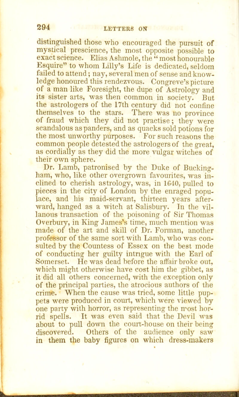 distinguished those who encouraged the pursuit of mystical prescience, the most opposite possible to exact science. Elias Ashmole, the “ most honourable Esquire” to whom Lilly’s Life is dedicated, seldom failed to attend; nay, several men of sense and know- ledge honoured this rendezvous. Congreve’s picture of a tnan like Foresight, the dupe of Astrology and its sister arts, was then common in society. But the astrologers of the 17th century did not confine themselves to the stars. There was no province of fraud which they did not practise; they were scandalous as panders, and as quacks sold potions for the most unworthy purposes. For such reasons the common people detested the astrologers of the great, as cordially as they did the more vulgar witches of their own sphere. Dr. Lamb, patronised by the Duke of Bucking- ham, who, like other overgrown favourites, was in- clined to cherish astrology, was, in 1640, pulled to pieces in the city of London by the enraged popu- lace, and his maid-servant, thirteen years after- ward, hanged as a witch at Salisbury. In the vil- lanous transaction of the poisoning of Sir Thomas Overbury, in King James’s time, much mention was made of the art and skill of Dr. Forman, another professor of the same sort with Lamb, who was con- sulted by the Countess of Essex on the best mode of conducting her guilty intrigue with the Earl of Somerset. He was dead before the affair broke out, which might otherwise have cost him the gibbet, as it did all others concerned, with the exception only of the principal parties, the atrocious authors of the crime. When the cause was tried, some little pup- pets were produced in court, Avhich were viewed by one party with horror, as representing the most hor- rid spells. It was even said that the Devil was about to pull down the court-house on their being discovered. Others of the audience only saw in them the baby figures on which dress-makers