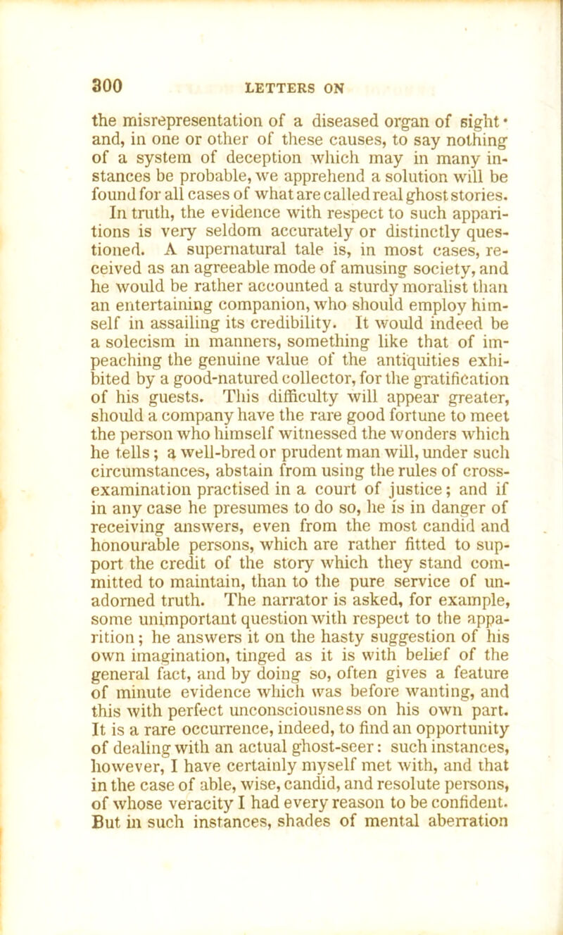the misrepresentation of a diseased organ of sight • and, in one or other of these causes, to say nothing of a system of deception which may in many in- stances be probable, we apprehend a solution will be found for all cases of what are called real ghost stories. In truth, the evidence with respect to such appari- tions is very seldom accurately or distinctly ques- tioned. A supernatural tale is, in most cases, re- ceived as an agreeable mode of amusing society, and he would be rather accounted a sturdy moralist than an entertaining companion, who should employ him- self in assailing its credibility. It would indeed be a solecism in manners, something like that of im- peaching the genuine value of the antiquities exhi- bited by a good-natured collector, for the gratification of his guests. This difficulty will appear greater, should a company have the rare good fortune to meet the person who himself witnessed the wonders which he tells; a well-bred or prudent man will, under such circumstances, abstain from using the rules of cross- examination practised in a court of justice; and if in any case he presumes to do so, he is in danger of receiving answers, even from the most candid and honourable persons, which are rather fitted to sup- port the credit of the story which they stand com- mitted to maintain, than to the pure service of un- adorned truth. The narrator is asked, for example, some unimportant question with respect to the appa- rition ; he answers it on the hasty suggestion of his own imagination, tinged as it is with belief of the general fact, and by doing so, often gives a feature of minute evidence which was before wanting, and this with perfect unconsciousness on his own part. It is a rare occurrence, indeed, to find an opportunity of dealing with an actual ghost-seer: such instances, however, I have certainly myself met with, and that in the case of able, wise, candid, and resolute persons, of whose veracity I had every reason to be confident. But in such instances, shades of mental aberration