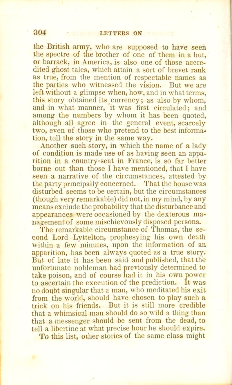 the British army, who are supposed to have seen the spectre of the brother of one of them in a hut, or barrack, in America, is also one of those accre- dited ghost tales, which attain a sort of brevet rank as true, from the mention of respectable names as the parties who witnessed the vision. But we are left without a glimpse when, how, and in what terms, this story obtained its currency; as also by whom, and in what manner, it was first circulated; and among the numbers by whom it has been quoted, although all agree in the general event, scarcely two, even of those who pretend to the best informa- tion, tell the story in the same way. Another such story, in which the name of a lady of condition is made use of as having seen an appa- rition in a country-seat in France, is so far better borne out than those I have mentioned, that I have seen a narrative of the circumstances, attested by the party principally concerned. That the house was disturbed seems to be certain, but the circumstances (though very remarkable) did not, in my mind, by any means exclude the probability that the disturbance and appearances were occasioned by the dexterous ma- nagement of some mischievously disposed persons. The remarkable circumstance of Thomas, the se- cond Lord Lyttelton, prophesying his own death within a few minutes, upon the information of an apparition, has been always quoted as a true story. But of late it has been said and published, that the unfortunate nobleman had previously determined to take poison, and of course had it in his own power to ascertain the execution of the prediction. It was no doubt singular that a man, who meditated his exit from the world, should have chosen to play such a trick on his friends. But it is still more credible that a whimsical man should do so wild a thing than that a messenger should be sent from the dead, to tell a libertine at what precise hour he should expire. To this list, other stories of the same class might