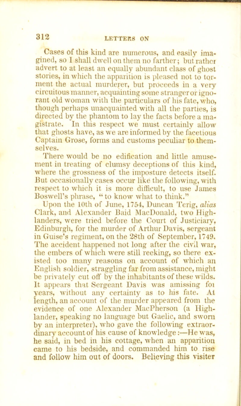 Cases of this kind are numerous, and easily ima- gined, so I shall dwell on them no farther; but rather advert, to at least an equally abundant class of ghost stories, in which the apparition is pleased not to tor- ment the actual murderer, but proceeds in a very circuitous manner, acquainting some stranger or igno- rant old woman with the particulars of his fate, who, though perhaps unacquainted with all the parties, is directed by the phantom to lay the facts before a ma- gistrate. In this respect we must certainly allow that ghosts have, as we are informed by the facetious Captain Grose, forms and customs peculiar- to them- selves. There would be no edification and little amuse- ment in treating of clumsy deceptions of this kind, where the grossness of the imposture detects itself. But occasionally cases occur like the following, with respect to which it is more difficult, to use James Boswell’s phrase, “ to know what to think.” Upon the 10th of June, 1754, Duncan Terig, alias Clark, and Alexander Baid MacDonald, two High- landers, were tried before the Court of Justiciary, Edinburgh, for the murder of Arthur Davis, sergeant in Guise’s regiment, on the 28th of September, 1749. The accident happened not long after the civil war, the embers of which were still reeking, so there ex- isted too many reasons on account of which an English soldier, straggling far from assistance, might be privately cut off by the inhabitants of these wilds. It appears that Sergeant Davis was amissing foi years, without any certainty as to his fate. At length, an account of the murder appeared from the evidence of one Alexander MacPherson (a High- lander, speaking no language but Gaelic, and sworn by an interpreter), who gave the following extraor- dinary account of his cause of knowledge:—He was, he said, in bed in his cottage, when an apparition came to his bedside, and commanded him to rise and follow him out of doors. Believing this visiter