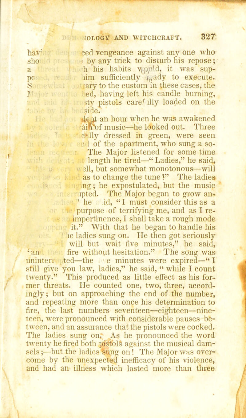hav: sho a S r ced vengeance against any one Avho : by any trick to disturb his repose; h his habits A^jiyld, it Acas sup- lim sufficiently ^ady to execute, /ary to the custom in these cases, the ed, having left his candle burning, itv pistols care*- illy loaded on the Si ie. dot an hour when he was awakened Ailrof music—he looked out. Three c>lly dressed in green, were seen c 1 of the apartment, who sung a so- The Major listened for some time length he tired—“ Ladies,” he said, all, but somewhat monotonous—will as to change the tune ?” The ladies mg; he expostulated, but the music jpted. The Major began to grow an- ' he id, “ I must consider this as a purpose of terrifying me, and as I re- impertinence, I shall take a rough mode it.” With that he began to handle his le ladies sung on. He then got seriously will but wait five minutes,” he said, ‘ an fire without hesitation.” The song Avas uninten ted—the e minutes were expired—“ I still give you law, ladies,” he said, “ while I count twenty.” This produced as little effect as his for- mer threats. He counted one, two, three, accord- ingly; but on approaching the end of the number, and repeating more than once his determination to fire, the last numbers seventeen—eighteen—nine- teen, were pronounced Avith considerable pauses be- tAveen, and an assurance that the pistols were cocked. The ladies sung on£ As he pronounced the word twenty he fired both pislbl§ against the musical dam- sels;—but the ladies wing on! The Major avrs over- come by the unexpected inefficacy of his violence, and had an illness which lasted more than three