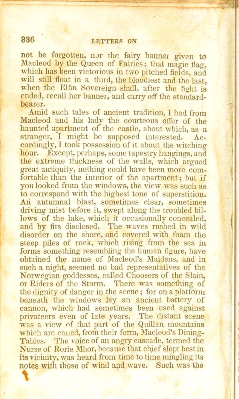 not be forgotten, nor the fairy banner given to Macleod by the Queen of Fairies; that magic flag, which has been victorious in two pitched fields, and will still float in a third, the bloodiest and the last, when the Elfin Sovereign shall, after the fight is ended, recall her bannei, and carry off the standard- bearer. Amid such tales of ancient tradition, I had from Macleod and his lady the courteous offer of the haunted apartment of the castle, about which, as a stranger, I might be supposed interested. Ac- cordingly, I took possession of it about the witching hour. Except, perhaps, some tapestry hangings, and the extreme thickness of the walls, which argued great antiquity, nothing could have been more com- fortable than the interior of the apartment; but if you looked from the windows, the view was such as to correspond with the highest tone of superstition. An autumnal blast, sometimes clear, sometimes driving mist before it, swept along the troubled bil- lows of the lake, which it occasionally concealed, and by fits disclosed. The waves rushed in wild disorder on the shore, and covered with foam the steep piles of rock, which rising from the sea in forms something resembling the human figure, have obtained the name of Macleod’s Maidens, and in such a night, seemed no bad representatives of the Norwegian goddesses, called Choosers of the Slain, or Riders of the Storm. There was something of the dignity of danger in the scene; for on a platform beneath the windows lay an ancient battery of cannon, which had sometimes been used against privateers even of late years. The distant scene was a view of that part of the Quillan mountains which are caned, from their form, Macleod’s Dining- Tables. The voice of an angry cascade, termed the Nurse of Rorie Mhor, because that chief slept best in its vicinity, was heard from time to time mingling its notes with those of wind and wave. Such was the