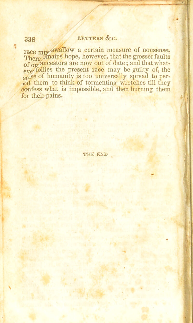 race mh^swRllow a certain measure of nonsense. There •jmains hope, however, that the grosser faults of oy ancestors are now out of date; and that what- eve■ follies the present race may be guilty of, the spise of humanity is too imiversally spread to per- mit them to think of tormenting wretches till they confess what is impossible, and then burning them THE END \