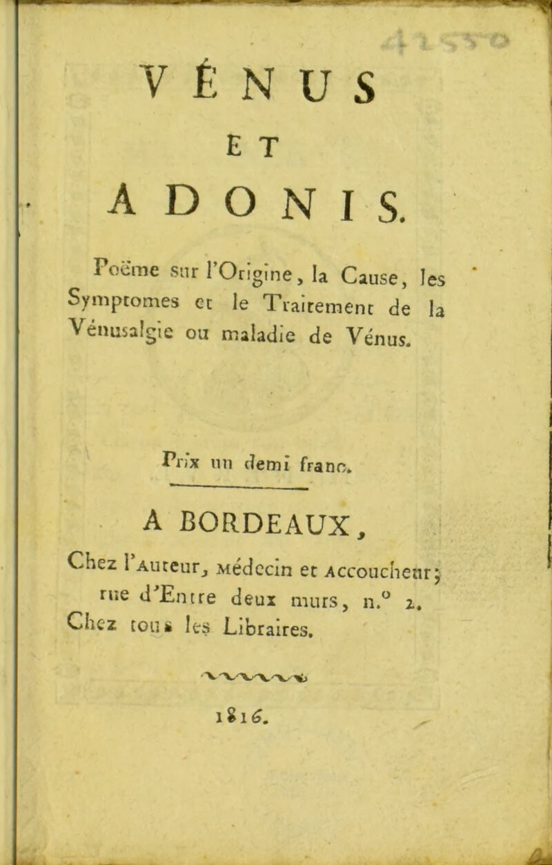 y é n u s E T ADONIS. Poëme sur l’Origine, la Cause, les Symptômes et le Traitement de la Vémisalgie ou maladie de Vénus. Prix un demi franc. A BORDEAUX, Chez 1 Auteur, Médecin et Accoucheur, rue d Entre deux murs, n.° z. Chez tou ü les Libraires, 1816.