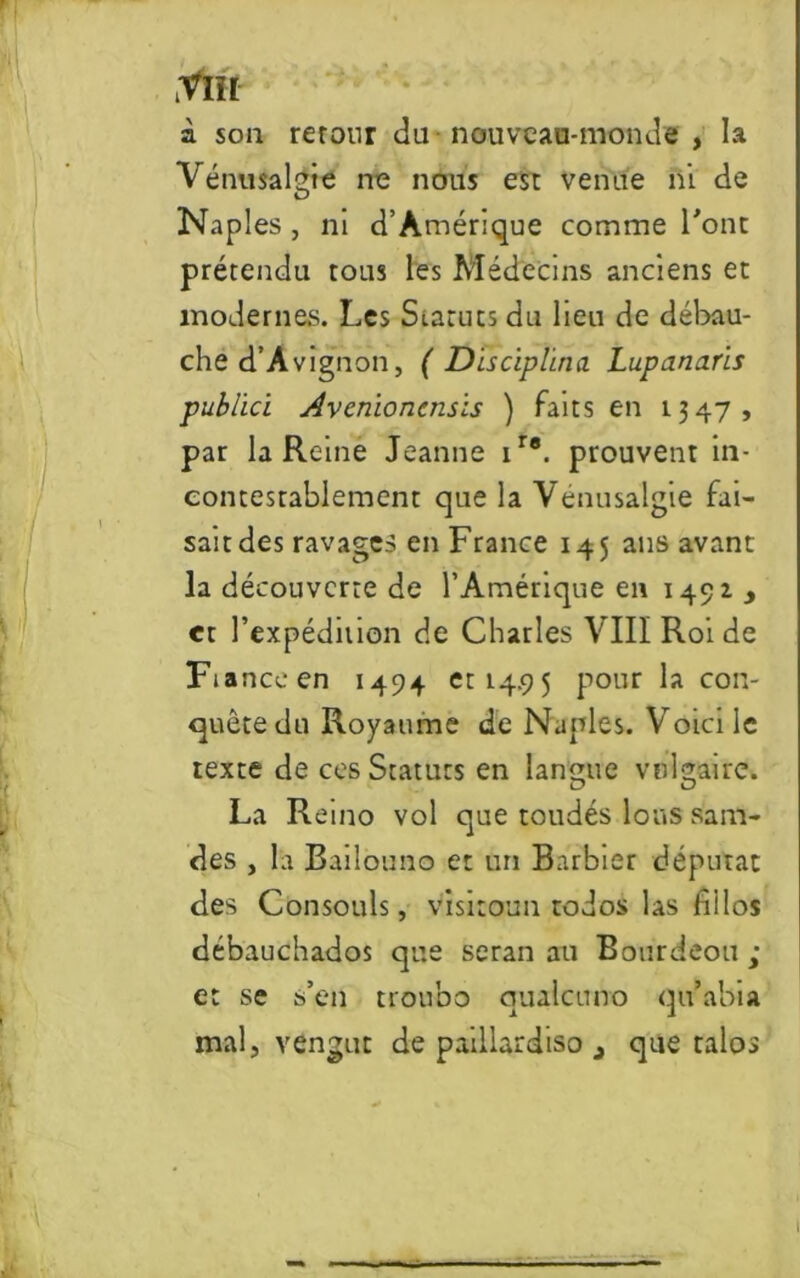 à son retour du nouveau-monde , la Vénusalgie ne nous est venue ni de Naples , ni d’Amérique comme l'ont prétendu tous les Médecins anciens et modernes. Les Statuts du lien de débau- che d’Avignon, ( Disciplina Lupanaris publici Avenioncnsis ) faits en 1347, par la Reine Jeanne ire. prouvent in- contestablement que la Venusalgie fai- sait des ravages en France 145 ans avant la découverte de l’Amérique en 149Z y et l’expédition de Charles VIII Roi de Ftanceen 1494 et 14.95 pour la con- quête du Royaume de Naples. Voici le texte de ces Statuts en langue vulgaire. La Reino vol que toudés Ions sam- des , la Bailouno et un Barbier députa: des Consouls, visitoun todos las nllos débauchados que seran au Bourdeou ; et se s’en troubo qualcuno qu’abia mal, vengut de paillardiso 3 que talos