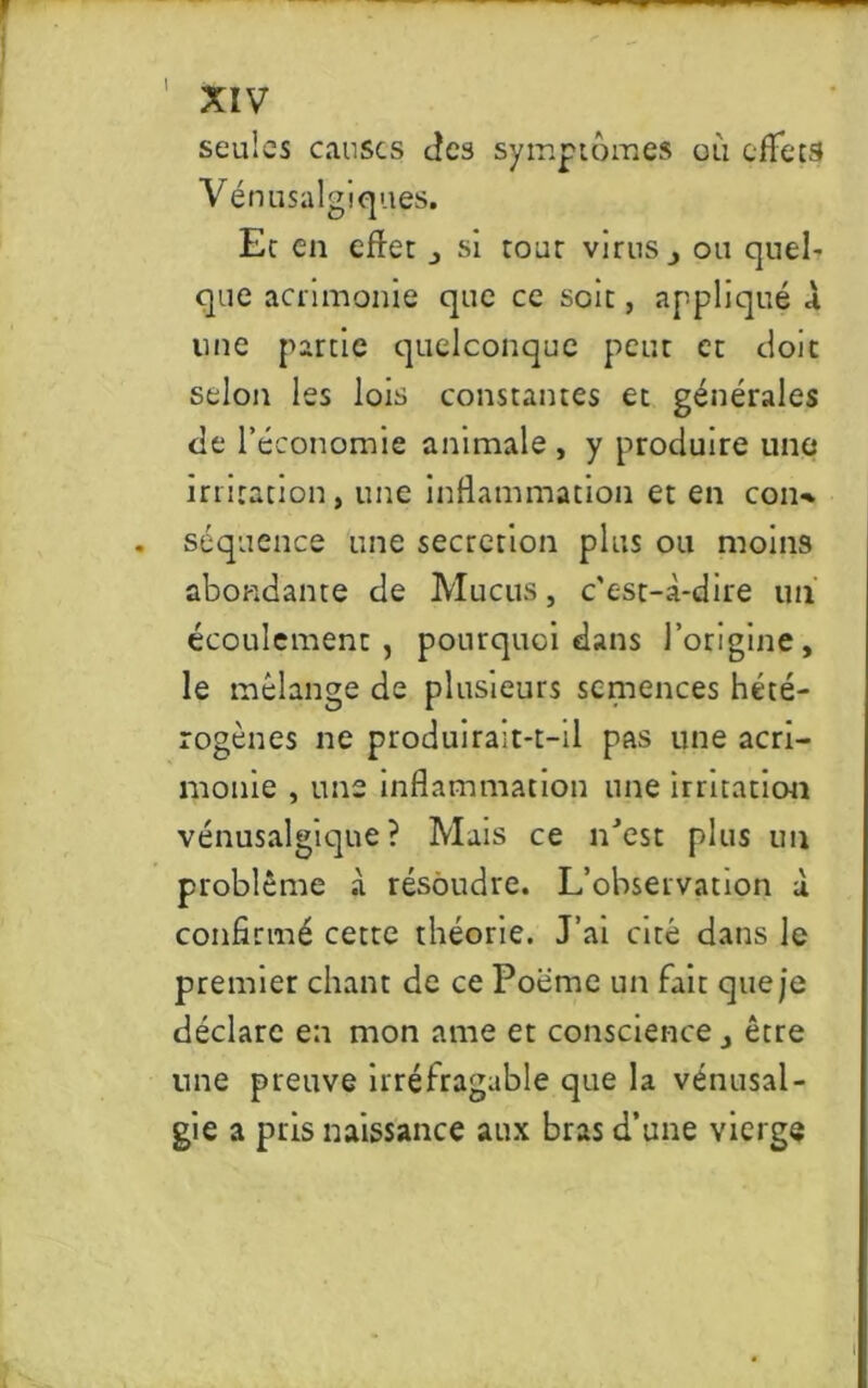 I XIV seules causes des symptômes où effets Vénusalgiques. Er en effet j si tour virus ou quel' que acrimonie que ce soit, appliqué A line partie quelconque peut et doit selon les lois constantes et générales de l’économie animale , y produire une irritation, une inflammation et en con-* . séquence une sécrétion plus ou moins abondante de Mucus, c'est-cà-dire un écoulement, pourquoi dans l’origine, le mélange de plusieurs semences hété- rogènes ne produirait-t-il pas une acri- monie , une inflammation une irritation vénusalgique ? Mais ce n'est plus un problème à résoudre. L’observation A confirmé cette théorie. J’ai cité dans le premier chant de ce Poème un fait que je déclare en mon ame et conscience, être une preuve irréfragable que la vénusal- gie a pris naissance aux bras d’une vierge