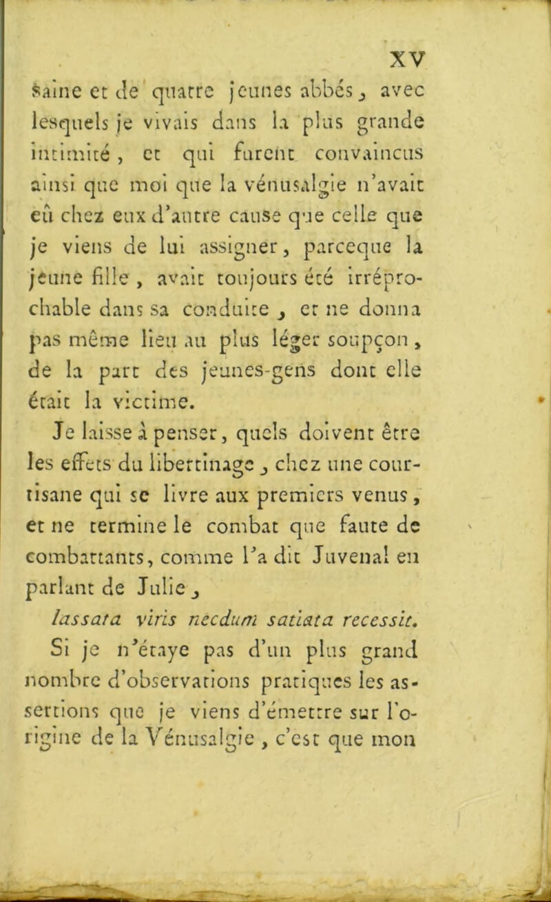 Saine et de quatre jeunes abbés , avec lesquels je vivais dans la plus grande intimité , et qui furent convaincus ainsi, que moi que la vériusalgie n’avait eu chez eux d’antre cause que celle que je viens de lut assigner, parceque la jeune fille , avait toujours été irrépro- chable dans sa conduite et ne donna pas même lieu au plus léger soupçon , de la part des jeunes-gens dont elle était la victime. Je laisse à penser, quels doivent être les effets du libertinage _, chez une cour- tisane qui sc livre aux premiers venus , er ne termine le combat que faute de combattants, comme l’a ciit Juvenai en parlant de Julie,, lassata vins needum satiata recessu. Si je n’étaye pas d’un plus grand nombre d’observations pratiques les as- sertions que je viens d’émettre sur l’o- rigine de la Vénusalgie , c’est que mon