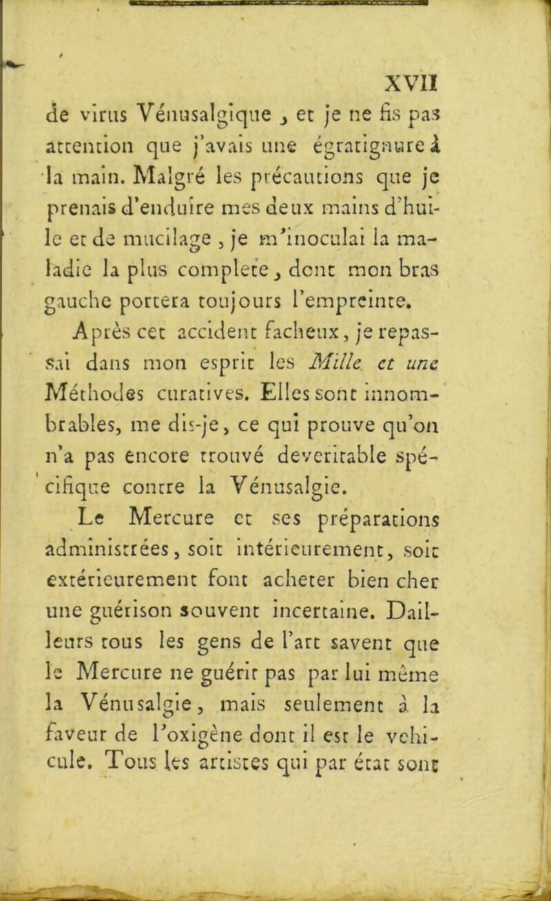 1 XVII de viras Vénasalgiqae et je ne fis pas attention que j’avais une égratignure à la main. Malgré les précautions que je prenais d’enduire mes Jeux mains d'hui- le et de mucilage , je m’inoculai la ma- ladie la plus complété j dent mon bras gauche portera toujours l’empreinte. Après cet accident fâcheux, je repas- sai dans mon esprit les Mille et une Méthodes curatives. Elles sont innom- brables, me dis-je, ce qui prouve qu’on n’a pas encore trouvé deverirable spé- cifique contre la Vénusalgie. Le Mercure et ses préparations administrées, soit intérieurement, soit extérieurement font acheter bien cher une guérison souvent incertaine. Dail- leurs tous les gens de l’art savent que le Mercure ne guérit pas par lui même la Vénusalgie, mais seulement à la faveur de l’oxigène dont il est le véhi- culé. Tous Its artistes qui par état sont