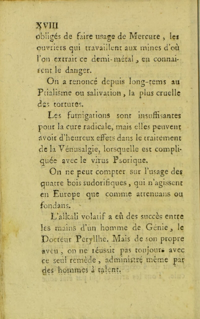 obligés de faire usage de Mercure , les w O ouvriers qui travaillent aux mines d’où l’on extrait cc demi* métal, eu connai- fcnt le danger. On a renoncé depuis long-rems au Ptialisme ou salivation , la plus cruelle des tortures. Les fumigations sonr insuffisantes pour la cure radicale, mais elles peuvent avoir d’heureux effets dans le traitement de la Vénusalgie, lorsquelle est compli- quée avec le virus Psorique. On ne peut compter sur l’usage des quatre bois sudorifiques , qui n’agissent en Europe que comme atrenuans ou fondans. L’alkali volatif a eu des succès entre les mains d’un homme de Genie_, le Docteur Pervllhe. Mais de son propre aveu , on ne réussie pas cou jours avec ce seul remède , administré même par «des hommes à talent.