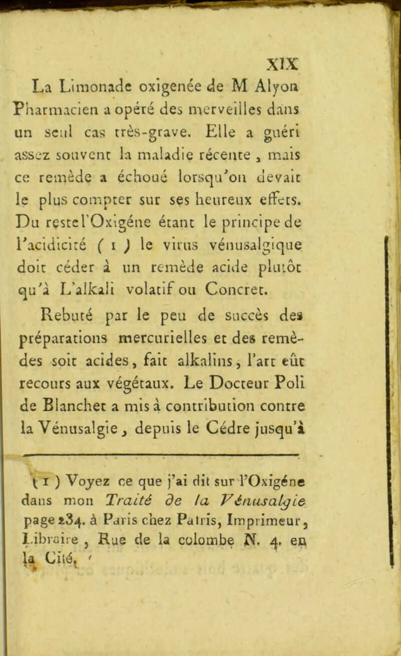 La Limonade oxigenée de M Alyon Pharmacien a opéré des merveilles dans un seul cas très-grave. Elle a guéri assez souvent la maladie récente * mais ce remède a échoué lorsqu'on uevaic le plus compter sur ses heureux effets. Du reste l’Oxigéne étant le principe de l'acidicité ( i ) le virus vénusalgique doit céder à un remède acide plutôt qu'à L'alkali volatif ou Concret. Rebuté par le peu de succès des préparations mercurielles et des remè- des soit acides, fait alkalins, l’art eue recours aux végétaux. Le Docteur Poli de Blanchet a mis à contribution contre la Vénusalgie , depuis le Cèdre jusqu’à l i ) Voyez ce que j’ai dit sur l’Oxigéne dans mon Traité de ta Vénusalgie page3*34. à Paris chez Patris, Imprimeur, Libraire , Rue de la colombe N. 4. en la Cité, ' •- >