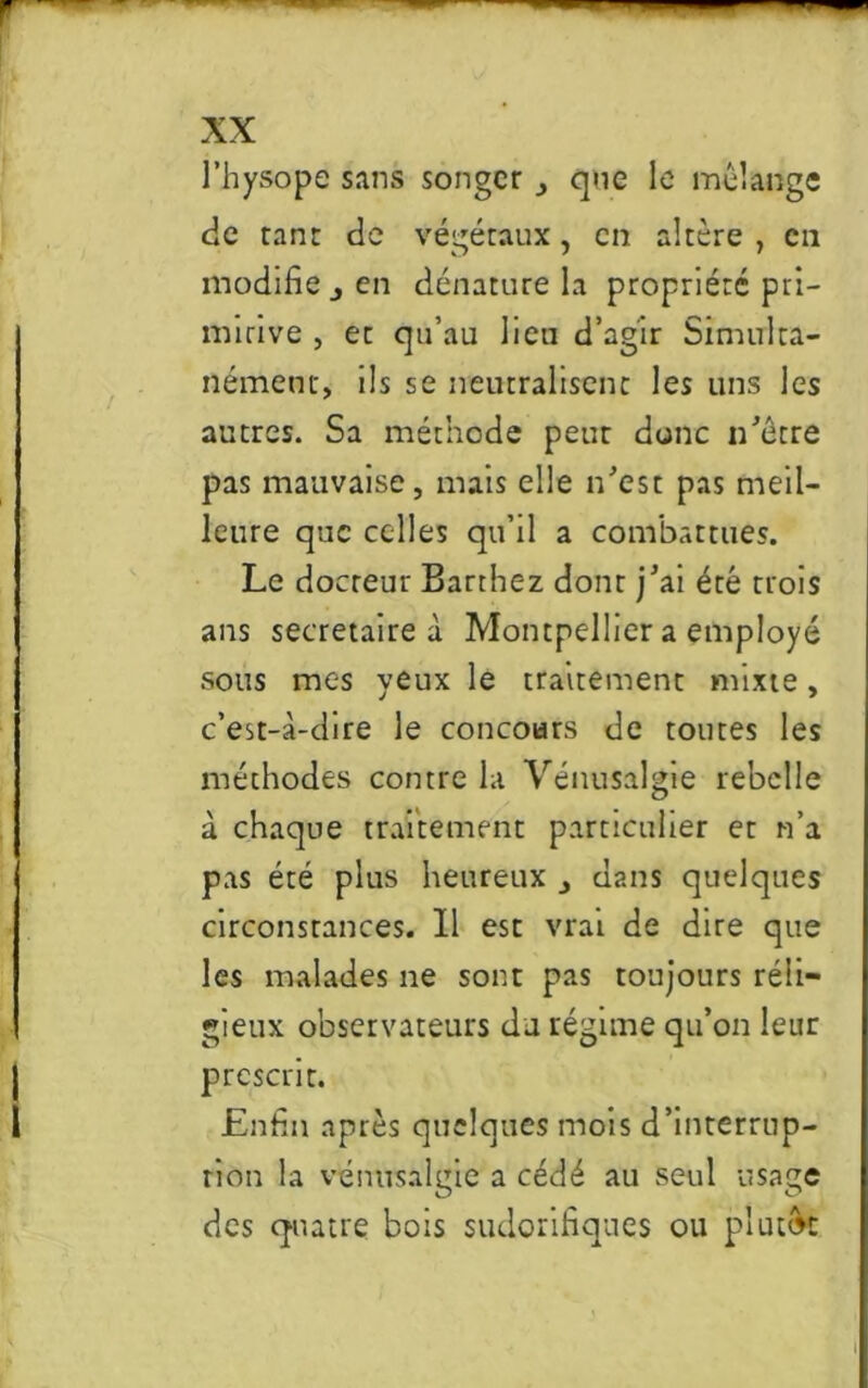 l’hysope sans songer ., que le mélange de ranr de végétaux, en altère , en modifie j en dénature la propriété pri- mitive , et qu’au lien d’agir Simulta- nément, ils se neutralisent les uns les autres. Sa méthode peut donc n'être pas mauvaise, mais elle n'est pas meil- leure que celles qu’il a combattues. Le docteur Barthez donr j'ai été trois ans secrétaire à Montpellier a employé sous mes yeux le traitement mixte, c’est-à-dire le concours de toutes les méthodes contre la Vénusalgie rebelle à chaque traitement particulier et n’a pas été plus heureux _, dans quelques circonstances. Il est vrai de dire que les malades ne sont pas toujours réli— gieux observateurs du régime qu’on leur prescrit. Enfin après quelques mois d’interrup- tion la vénusalgie a cédé au seul usage des quatre bois sudorifiques ou plutôt l