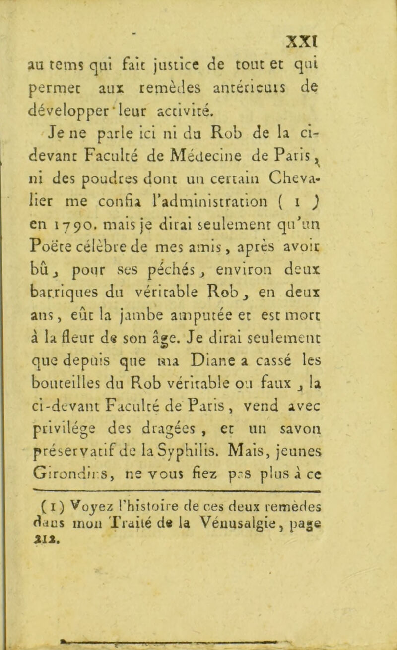 au tems qui fait justice de tout et qui permec aux remèdes anténcuis de développer ' leur accivité. Je ne parle ici ni du Rob de la ci- devant Faculté de Médecine de Paris, ni des poudres dont un certain Cheva- lier me confia l’administration ( i ) en 1790. mais je dirai seulement qu’un Poète célèbre de mes amis, après avoir bu pour ses péchés, environ deux barriques du véritable Rob, en deux ans, eût la jambe amputée et est mort à la fleur d« son â»e. Je dirai seulement que depuis que ma Diane a cassé les bouteilles du Rob véritable ou faux la ci-devant Faculté de Paris , vend avec privilège des dragées , et un savon préservatif de la Syphilis. Mais, jeunes Girondins, ne vous fiez pas plus à ce ( 1 ) Voyez l'histoire de ces deux remedes dans mon Traité de U Vénusalgie, page tli.