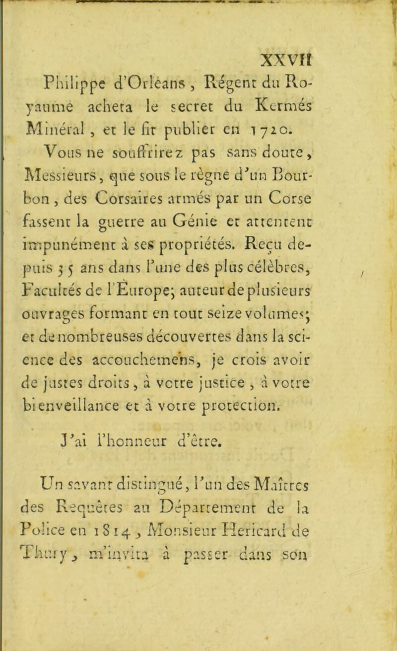 XXVÏÎ Philippe d’Orléans , Régent du Ro- yaume acheta le secret du Kermès M inéral , et le fit publier en 1720. Vous ne souffrirez pas sans doute. Messieurs, que sous le règne d’un Bour- bon , des Corsaires armés par un Corse fassent la guerre au Génie et attentent impunément à ses propriétés. Reçu de- puis 5 5 ans dans Tune des plus célèbres, Facultés de l’Europe; auteur de plusieurs ouvrages formant en tout seize volume*; et de nombreuses découvertes dans la sci- ence des accoucheme’ns, je crois avoir de justes droits, à votre justice , à votre bienveillance et à votre protection. J'ai l’honneur d’être. Un savant distingué, l’un des Maîtres des Reopuêtes au Département de la Police en 1814, Monsieur Hericard de Thuiy, m’invita à passer dans son