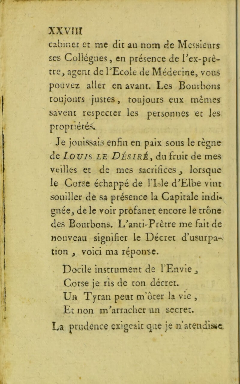 cabincc et me du au nom de Messieurs ses Collègues, en présence de l'ex-prê- tre, agent de l'Ecole de Médecine, vous pouvez aller en avant. Les Bourbons toujours justes, toujours eux mêmes savent respecter les personnes et les propriétés. Je jouissais enfin en paix sous le règne de Lo uis le JDésiré , du fruit de mes veillés et de mes sacrifices., lorsque le Corse échappé de l'Lle d'Elbe vint souiller de sa présence la Capitale indi- gnée, de le voir profaner encore le trône des Bourbons. L'ancbPrêrre me fait de nouveau signifier Le Décret d’usurpa- tion , voici ma réponse. Docile instrument de l’Envie j Corse je ris de ton décret. Un Tyran peut m’ôter la vie , Et non m'arracher un secret. La prudence exigeait que je n’a tendisse.