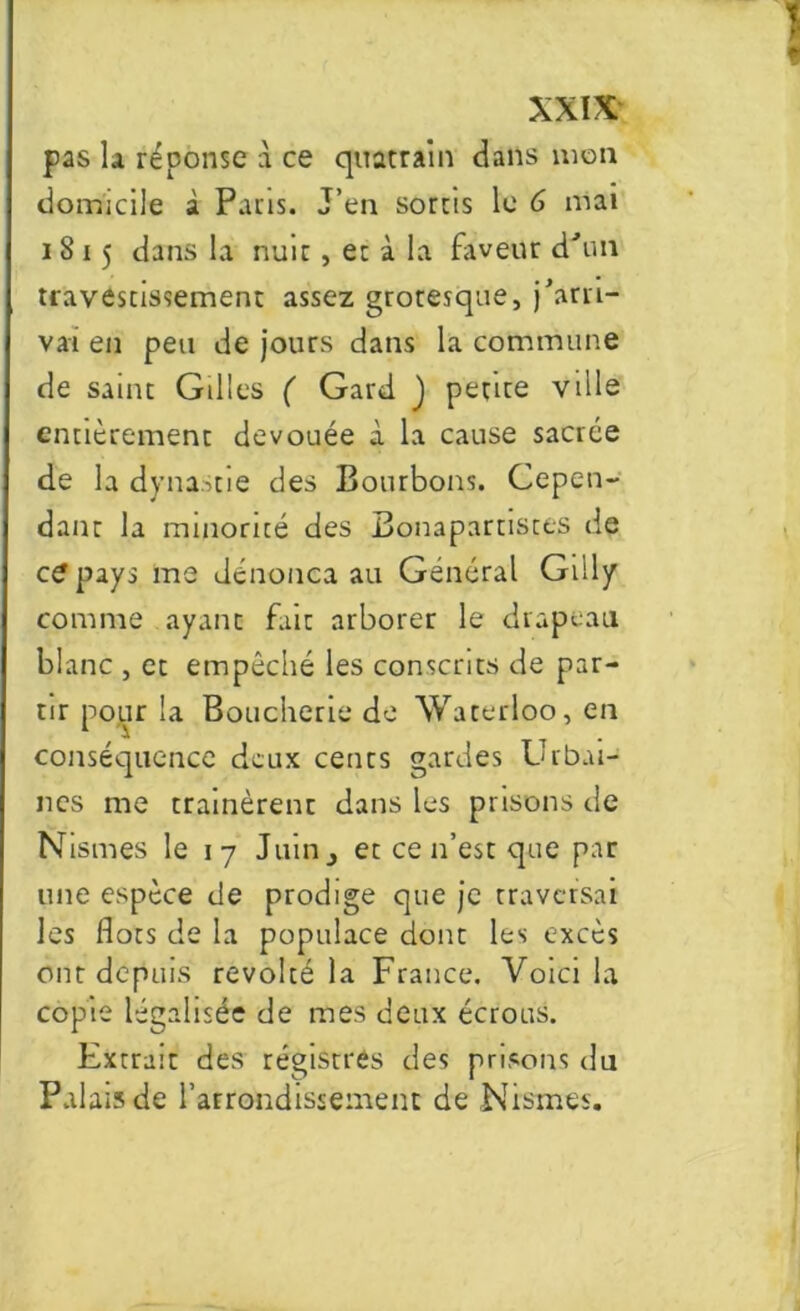 pas la réponse à ce quatrain dans mon domicile à Pans. J’en sortis le 6 niai 1815 dans la nuit, ec à la faveur d'un travestissement assez grotesque, j'arri- vai en peu de jours dans la commune de saint Gilles ( Gard _) petite ville entièrement dévouée à la cause sacrée de la dynastie des Bourbons. Cepen- dant la minorité des Bonapartistes de ce pays me dénonça au Général Gilly comme ayant fait arborer le drapeau blanc , et empêché les conscrits de par- tir pour la Boucherie de Waterloo, en conséquence deux cents gardes Urbai- nes me traînèrent dans les prisons de Nismes le 17 Juinj et ce n’est que par une espèce de prodige que je traversai les flots de la populace dont les excès ont depuis révolté la France. Voici la copie légalisée de mes deux écrous. Extrait des registres des prisons du Palais de l’arrondissement de Nismes.