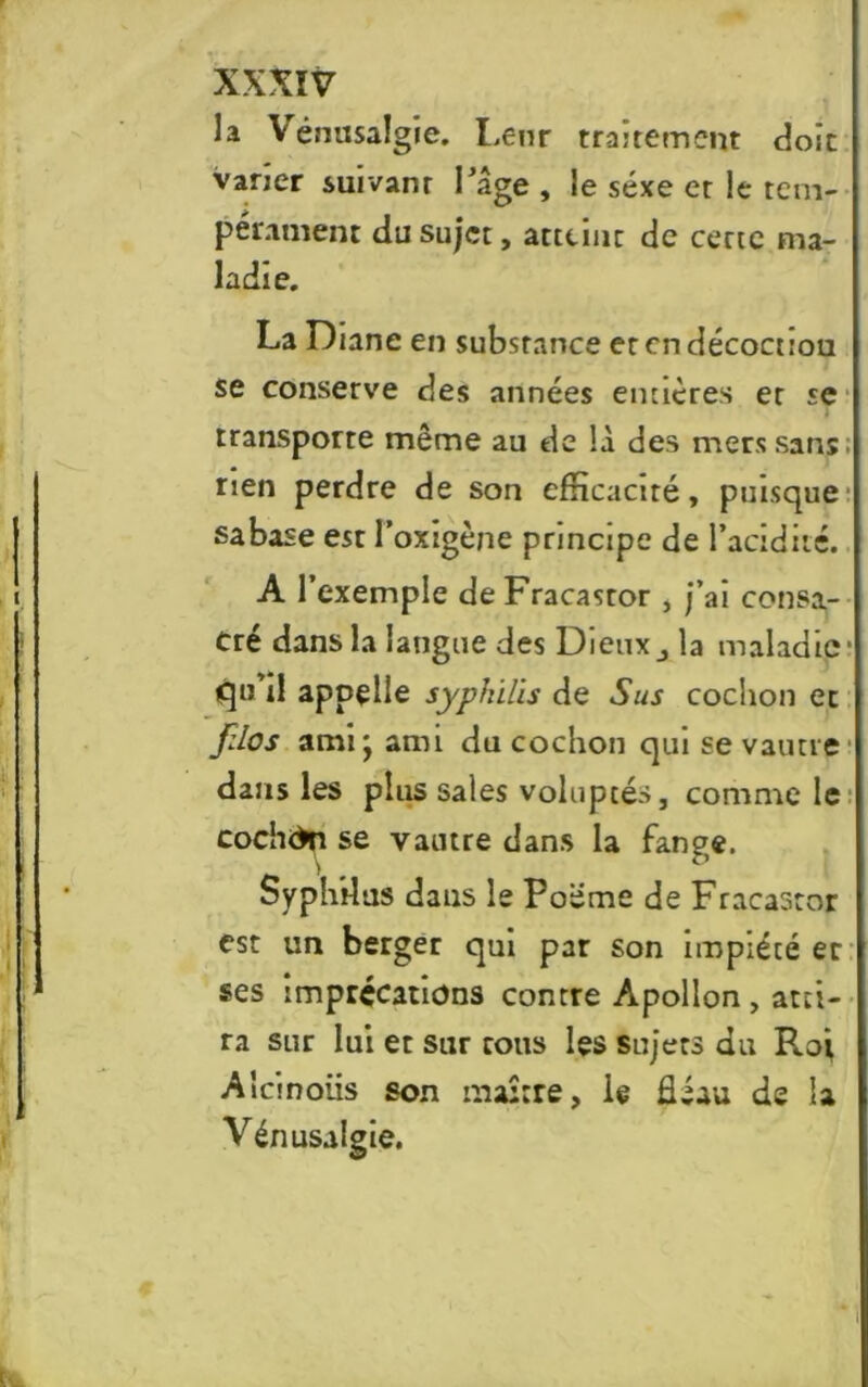 la Vénusalgie. Leur traitement doit vaner suivant l'âge , le sexe et le tem- pérament du sujet, attcinc de certe ma- ladie. La Diane en substance et en décoctiou se conserve des années entières et se transporte même au de là des mers sans; rien perdre de son efficacité, puisque sabase est l’oxigène principe de l’acidité. A l’exemple deFracastor , j’ai consa- cré dans la langue des Dieux j la maladie- qu’il appelle syphilis de Sus cochon et fdos ami* ami du cochon qui se vautre dans les plus sales voluptés, comme le cochdn se vautre dans la fange. Syphdus dans le Poëme de Fracastor est un berger qui par son impiété et ses imprécations contre Apollon , atti- ra sur lui et sur tous les sujets du Roj Aîcinoiis son maître, le fléau de la Vénusulgie.