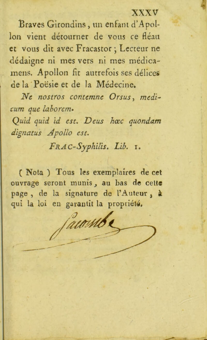 Braves Girondins, un enfant d’Apol- lon vient détourner de vous ce fléau et vous dit avec Fracastor -, Lecteur ne dédaigne ni mes vers ni mes médica- mens. Apollon fit autrefois ses délices de la Poésie et de la Médecine, Ne nostros contemne Orsus, medï- cum que labo rem. Quid qu'id id est. Deus hccc quondam dlgnatus N polio est. FRAC-Syphilis. Lib. i. ( Nota ) Tous les exemplaires de cet ouvrage seront munis, au bas de cette page , de la signature de l’Auteur, à qui la loi eu garantit la propriété,