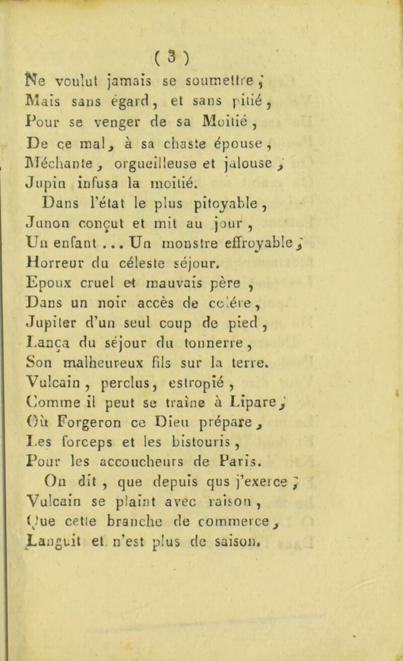 Ne voulut jamais se soumettre Mais sans égard, et sans pitié, Pour se venger de sa Moitié , De ce mal, à sa chaste épouse, Méchante, orgueilleuse et jalouse, Jupin infusa la moitié. Dans l’état le plus pitoyable, Junon conçut et mit au jour , Un enfant ... Un monstre effroyable Horreur du céleste séjour. Epoux cruel et mauvais père , Dans un noir accès de colère, Jupiter d’un seul coup de pied , I.anca du séjour du tonnerre, Son malheureux fils sur la terre. Vulcain , perclus, estropié, Comme il peut se traîne à Lipare, Où Forgeron ce Dieu prépare, Les forceps et les bistouris , Pour les accoucheurs de Paris. On dit , que depuis qus j’exerce Vulcain se plaint avec raison, Oue cette branche de commerce, Lan guit et n’est plus de saison.