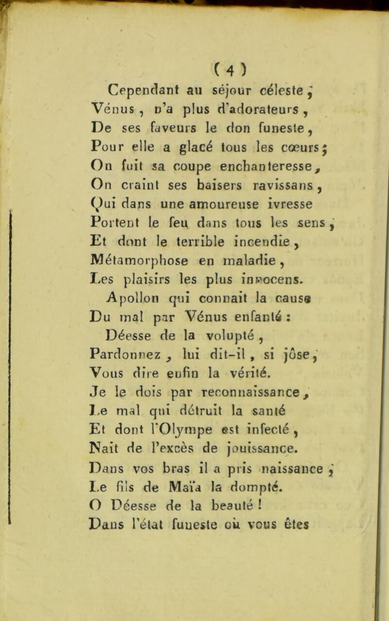 Cependant au séjour céleste ÿ Vénus , n’a plus d'adorateurs , De ses faveurs le don funeste, Pour elle a glacé tous les coeurs; On fuit sa coupe enchanteresse, On craint ses baisers ra vissa ns , (,)ui dans une amoureuse ivresse Portent le feu dans tous les sens , Et dont le terrible incendie, Métamorphose en maladie , Les plaisirs les plus inwocens. Apollon qui courait la cause Du mal par Vénus enfanté : Déesse de la volupté , Pardonnez 3 lui dit-il, si jôse, Vous dire enfin la vérité. Je le dois par reconnaissance, Le mal qui détruit la santé Et dont l'Olympe est infecté , Nait de l’excès de jouissance. Dans vos bras il a pris naissance I.e fils de Maïa la dompté. O Déesse de la beauté ! Dans l’état fuueste où vous êtes