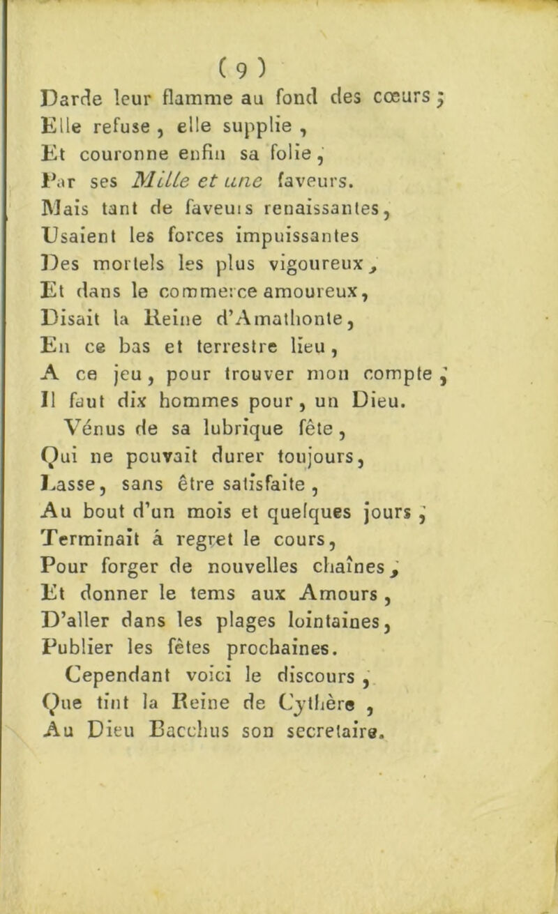 Darde leur flamme au fond des cœurs Elle refuse , elle supplie , Et couronne enfin sa folie, Par ses MilLe et une faveurs. Mais tant de faveuis renaissantes, Usaient les forces impuissantes Des mortels les plus vigoureux. Et dans le commerce amoureux, Disait la Heine d’Amathonte, En ce bas et terrestre lieu, A ce jeu, pour trouver mon compte Il faut dix hommes pour, un Dieu. Vénus de sa lubrique fête , Qui ne pouvait durer toujours, Lasse, sans être satisfaite , Au bout d’un mois et quelques jours Terminait â regret le cours, Pour forger de nouvelles chaînes, Et donner le tems aux Amours , D’aller dans les plages lointaines, Publier les fêtes prochaines. Cependant voici le discours , Que tint la Reine de Cythère , Au Dieu Bacchus son secrétaire. Vl «