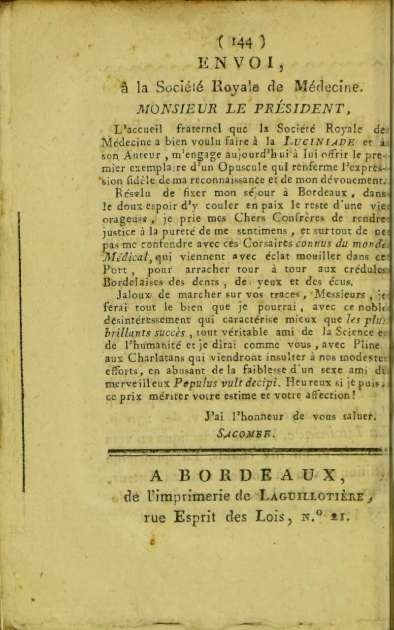 ENVOI, â la Süc.iéié Royale de Médecine. MONSIEUR LE PRÉSIDENT, L’accueil fraternel que la Société Royale de Médecine a bien voulu faire À la I.UCINUDE et à son Auteur , m’engage aujourd’h ui à lui offrir le pre- mier exemplaire d’un Opuscule qui renferme l’cxprês- ’sion fidèle de ma reconnaissance e: de mon dévouement. Résœlu de fixer mon séjour à Bordeaux , dans le doux espoir d’y couler en paix le reste d'une vie; orageuse , je prie mes Chers Confrères de rendre justice à la pureté de me stntimens , et surtout de ne; pas me confondre avec ces Corsaires connus du monde Medical, qui viennent avec éclat mouiller dans ce Port , pour arracher tour à tour aux crédules Bordelaises des dents , de. yeux et des écus. Jaloux de marcher sur vos traces , Messieurs i }« ferai tout le bien que je pourrai , avec ce noble desintéressement qui caractérise mieux que les plu• brillants succès , tout véritable ami de la Science e; de l’humanité et je dirai comme vous , avec Pline aux Charlatans qui viendront insulter à nos modeste: efforts, en abusant delà faiblesse d'un sexe ami dt merveilleux Populus vult decipi. Heureux si je puis ; ce prix mériter voire estime et votre afiection! J’ai l’honneur de vous saluer. S JC OMS E. A BORDEAUX, de l’imprimerie de T.agüillotièhe , rue Esprit des Lois, îf.° *r. e I