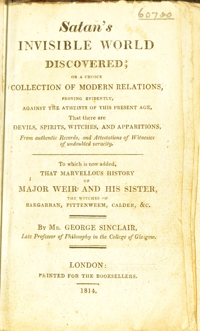 Satan’s INVISIBLE WORLD DISCOVERED 5 OR A CHOICE I COLLECTION OF MODERN RELATIONS, PROVING EVIDENTLY, AGAINST T^E ATHEISTS OF THIS PRESENT AGE, That there are DEVILS, SPIRITS, IVITCHES, AND APPARITIONS, From authentic Records, and Attestations of PFitnesses of undoubted veracity. To which is now added, THAT MARVELLOUS HISTORY ^ OF MAJOR WEIR’ AND HIS SISTER, THE WITCHES <*F BAKGARRAN, PITTENWEEM, CALDER, &C. By Mr. GEORGE SINCLAIR. Late Professor of Philosophy in the College of Glasgow. LONDON: PRINTED FOR THE BOOKSELLERS.