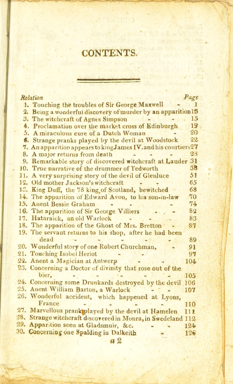 CONTENTS. Relation fO’gt ]. Touching the troubles of Sir George Maxwell - 1 2. Being a wonderful discovery of oiurder by an apparitionlS 3. The witchcraft of Agnts Simpson - - , 15 4. Proclamation over the market cross of Edinburgh 19 5. A miraculous cure of a Dutch Woman - 20 S. Strange pranks played by the devil at Woodstock 22 7. An apparition appears to kingJames IV, and his courtiers27 8. A major returns from death ... 2d 9. Remarkable story of discovered witchcraft at Lauder 31 , 10. True narrative of the drummer of Tedworth 38 11. A very surprising story of the devil of Gienluce 51 12. Old mother Jackson’s witchcraft - - 65 13. King Duff, the 78 king.of Scotland, bewitched 68 14. The apparition of Edward Avon, to his son-in-law 70 15. Anent Bessie Graham - - - 74 16. The apparition of Sir George Villiers - , - 82 17. Hataraick, an old Warlock - - - 83 18. The apparition of the Ghost of Mrs. Bretton - 87 19. The servant returns to his shop, after he had been dead . .... 89 20. Wonderful story of one Robert Churchman, - 91 21. Touching Isobel Heriot - - 97 22. Anent a Magician at Antwerp - .. 104 23. Concerning a Doctor of divinity that rose out of the bier, ..... 105 24. Concerning some Drunkards destroyed by the devil 106 25. Anent William Barton, a Warlock - * - 107 26. Wonderful accident, which happeired at Lyons, France - - - . HQ 27. Marvellous prank|played by the devil at Hamelen IH 28. Strange witchcraft discovered in Monra,in Swedeland 112 29. Apparition seen at Gladsmuir, &c. - - 124 30. CoDceraing one Spalding in Dalkeith • 126 a 2