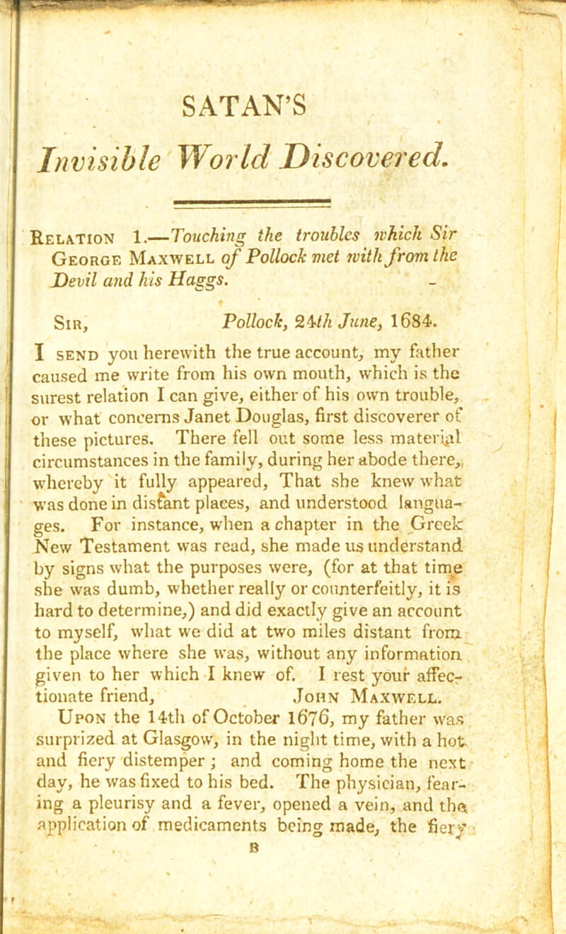 Invisible World Discovered. Relation 1.—Touching the troubles which Sir George Maxwell of Pollock met 7vith from the Devil and his Haggs. Sir, Pollock, 2^th June, \6S4>. I SEND you herewith the true account, my father caused me write from his own mouth, which is the ! surest relation I can give, either of his own trouble, I or what concerns Janet Douglas, first discoverer of these pictures. There fell out some less materiiil ; circumstances in the family, during her abode there,, i whereby it fully appeared. That she knew what ' was done in distant places, and understood langua- ges. For instance, when a chapter in the Greek New Testament was read, she made us understand by signs what the purposes were, (for at that time she was dumb, whether really or counterfeitly, it is hard to determine,) and did exactly give an account to myself, what we did at two miles distant from the place where she was, without any information given to her which I knew of. I rest your affecr tionate friend, John Maxwell. Upon the 14th of October l6‘76, my father w'as surprized at Glasgow, in the night time, with a hot and fiery distemper ; and coming home the next day, he was fixed to his bed. The physician, fear- ing a pleurisy and a fever, opened a vein, and th<* application of medicaments being made, the fierv B f