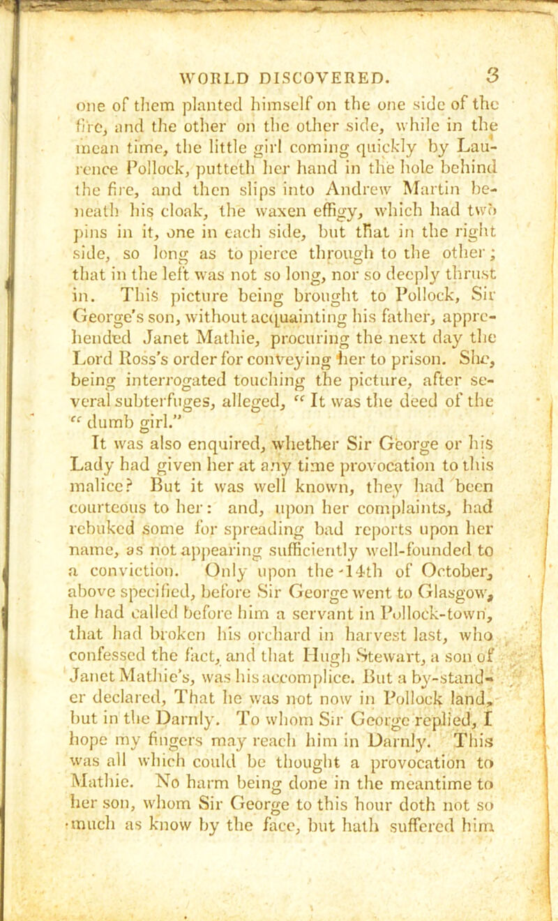 one of tlicm planted himself on the one side of the fj'rCj and the other on the other side, while in the mean time, the little girl coming quickly by Lau- rence Pollock, putteth her hand in the hole behind the fire, and then slips into Andrew Martin be- jieath his cloak, the waxen effigy, which had two pins in it, one in each side, but that in the right side, so long as to pierce through to the other; that in the left was not so long, nor so deeplj' tlirust in. This picture being brought to Pollock, Sir George’s son, without ac([uainting his father, appre- hended Janet Mathie, procuring the next day the Lord Ross’s order for conveying Ler to prison. She, being interrogated touching the picture, after se- veral subterfuges, alleged, “ It was the deed of the “ dumb girl.” It was also enquired, whether Sir George or his Lady had given her at any time provocation to this malice.^ But it was well known, they had been courteous to her: and, upon her complaints, had rebuked some for spreading bad reports upon her name, as notappearing sufficiently well-founded to a conviction. Only upon the 14th of October, above specihed, before Sir George went to Glasgow, he had called before him a servant in Pollock-town, that had broken his orchard in harvest last, who confessed the fact, and that Hugh Stewait, a son of Janet Mathie’s, was his accomplice. But a by-stand- er declared. That he was not now in Pollock land, but in the Darnly. To whom Sir George replied, I hope my fingers may reach him in Darnlj'. This was all which could be thought a provocation to Mathie. No harm being done in the meantime to her son, whom Sir George to this hour doth not so •much as know by the face, but hath suffered him