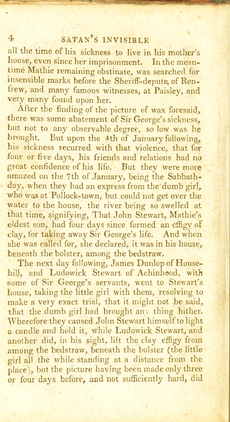 all the time of his sickness to live in his mother's house, even since her imprisonment. In the mean- time Mathie remaining obstinate, was searched for insensible marks before the SherifF-depute^ of Ren- frew, and many famous witnesses, at Paisley, and very many found upon her. After the finding of the picture of wax foresaid, there was some abatement of Sir George’s sickness, but not to any observable degree, so low was he bmught. But upon the 4th of January following, bis sickness recurred with that violence, that for four or five days, his friends and relations had no great confidence of his life. But they were more amazed on the 7th of January, being the Sabbath- day, when they had an express from the’dumb girl, who was at Pollock-town, but could not get over the water to the house, the river being so swelled at that time, signifying. That John Stewart, Mathie’s eldest son, had four days since formed an effigy of clay, for taking away Sir George’s life. And when slie was called for, she declared, it was in his house, beneath the bolster, among the bedstraw. The next day following, James Dunlop of House- hill, and Ludowick Stewart of Achinhood, with some of Sir George’s servants, went to Stewart’s house, taking the little girl with them, resolving to make a very exact trial, that it might not be said, that the dumb girl had brought any thing hither. Wherefore they caused John Stewart himself to light a candle and hold it, while Ludowick Stewart, and another did, in his sight, lilt the clay effigy from among the bedstraw, beneath the bolster (the little girl all the while standing at a distance from the place;, but the picture having been made only three or four days before, and not sufficiently hard, did