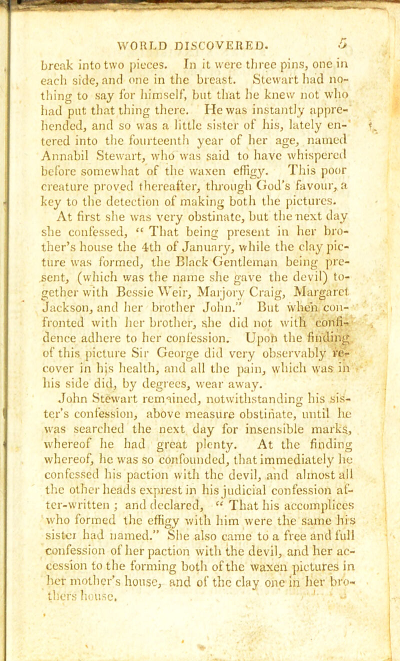 break into two pieces. In it were three pins, one in each side, and <'iie in the breast. Stewart liad no- thing to say for himself, but tliat he knew not wlio had put tliat thing there. He was instantly appre- hended, and so was a little sister of his, lately en-' tcred into the fourteenth year of her age, named Annabil Stewairt, wdio was said to have whispered before somewhat of the waxen c^fig3^ This j)Oor creature proved thereafter, through God’s favour, a key to the detection of making both the pictures. At first she was very obstinate, but the next day she confessed, “ That being present in her bro- ther’s house the 4th of January, while the clay pic- ture was formed, the Black Gentleman being pre- sent, (which was the name she gave the devil) to- gether with Bessie Weir, Maijory Craig, Mai'garct Jackson, and her brother John.” But when con- fronted with her brother, she did not wdth confi- dence adhere to her coni'ession. Upon the finding of this picture Sir George did very observably re- cover in hjs health, and all the pain, which was in his side did, by degrees, wear away. John Stewart remained, notwithstanding liis sis- ter’s confession, above measure obstinate, until he was searched the next day for insensible marks, whereof he had great ])lcnty. At the finding whereof, he was so confounded, that immediately he confessed his paction with the devil, and almost all the other heads exprestin his judicial confession af- ter-written ; and declared, “ That his accomplices who formed the effigy with him were the same his sister had named.” She also came to a free and full confession of her paction with the devil, and her ac- cession to the forming both of the waxen pictures in her mother’s house, and of the clay one in her bro- thers house, '