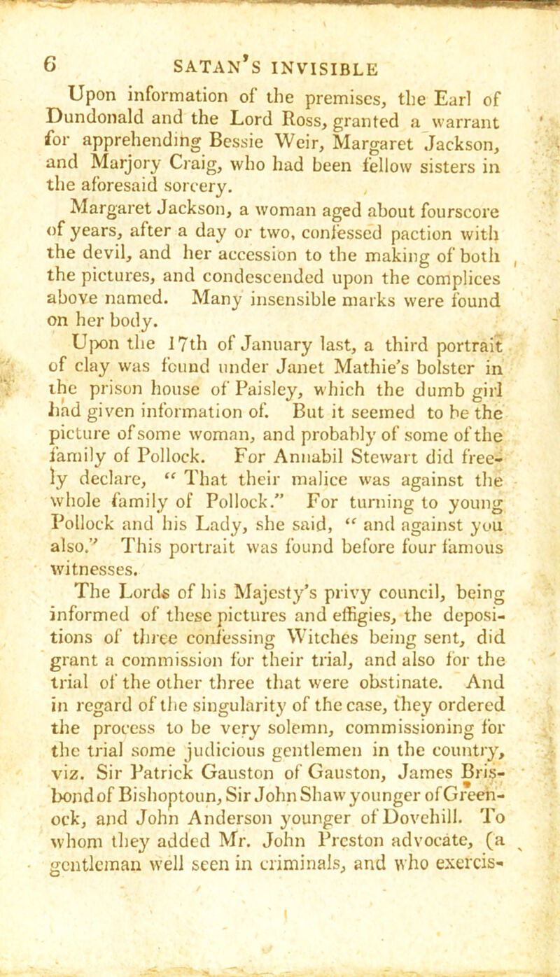 Upon information of the premises, the Earl of Dundonald and the Lord Ross, granted a warrant for apprehending Bessie Weir, Margaret Jackson, and Marjory Craig, who had been fellow sisters in the aforesaid sorcery. Margaret Jackson, a woman aged about fourscore of years, after a day or two, confessed paction with the devil, and her accession to the making of both , the pictures, and condescended upon the complices above named. Many insensible marks were found on her body. Ujx)n the 17th of January last, a third portrait of clay was found under Janet Mathie’s bolster in the prison house of Paisley, which the dumb girl had given information of. But it seemed to be the picture of some woman, and probably of some of the family of Pollock. For Annabil Stewart did free- ly declare, “ That their malice was against the whole family of Pollock.” For turning to young Pollock and his Lady, she said, “ and against you also.” This portrait was found before four famous witnesses. The Lords of his Majesty’s privy council, being informed of these pictures and effigies, the deposi- tions of tln ee confessing Witches being sent, did grant a commission for their trial, and also for the trial of the other three that were olxstinate. And in regard of the singularity of the case, they ordered the process to be very solemn, commissioning for the trial some judicious gentlemen in the country, viz. Sir Patrick Gauston of Gauston, James Bris- bond of Bishoptoun, Sir John Shaw younger of Greeh- ock, and John Anderson younger of Dovchill. To whom they added Mr. John Preston advocate, (a gentleman w’ell seen in criminals, and who exercis- I