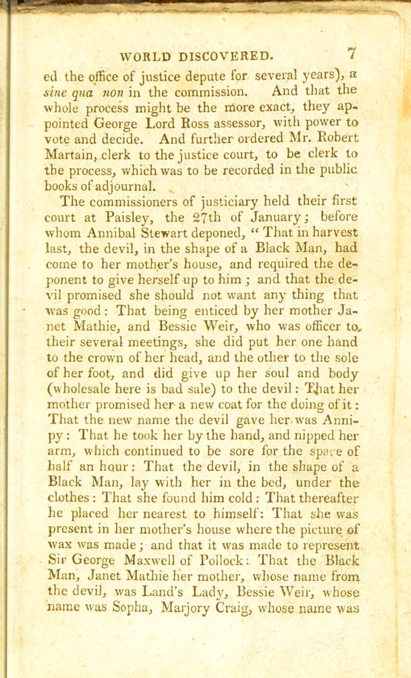 ed the office of justice depute for several years), a si/ie qua non in the commission. And that the whole process might be the more exact, they ap- pointed George Lord Ross assessor, with power to vote and decide. And further ordered Mr. Robert Martain, clerk to the justice court, to be clerk to the process, which was to be recorded in the public books of adjournal. , The commissioners of justiciary held their first court at Paisley, the 2?th of January; before whom Annibal Stewart deponed, “ That in harvest last, the devil, in the shape of a Black Man, had come to her mother’s house, and required the de- ponent to give herself up to him ; and that the de- vil promised she should not want any thing that was good: That being enticed by her mother Ja- net Mathie, and Bessie Weir, who was officer to, their several meetings, she did put her one hand to the crown of her head, and the other to the sole of her foot, and did give up her soul and body (wholesale here is bad sale) to the devil: TJiat her mother promised her a new coat for the doing of it: That the new name the devil gave her. was Anni- py : That he took her by the hand, and nipped her arm, w hich continued to be sore for the space of half an hour: That the devil, in the shape of a Black Man, lay with her in the bed, under the clothes: That she found him cold: That thereafter he placed her nearest to himself: That she was present in her mother’s house where the picture of wax was made; and that it was made to represent Sir George Maxwell of Pollock; That the Black Man, Janet Mathie lier mother, whose name from the devil, was Land's Lady, Bessie Weir, whose name was Sopha, Marjory Craig, w'hose name was