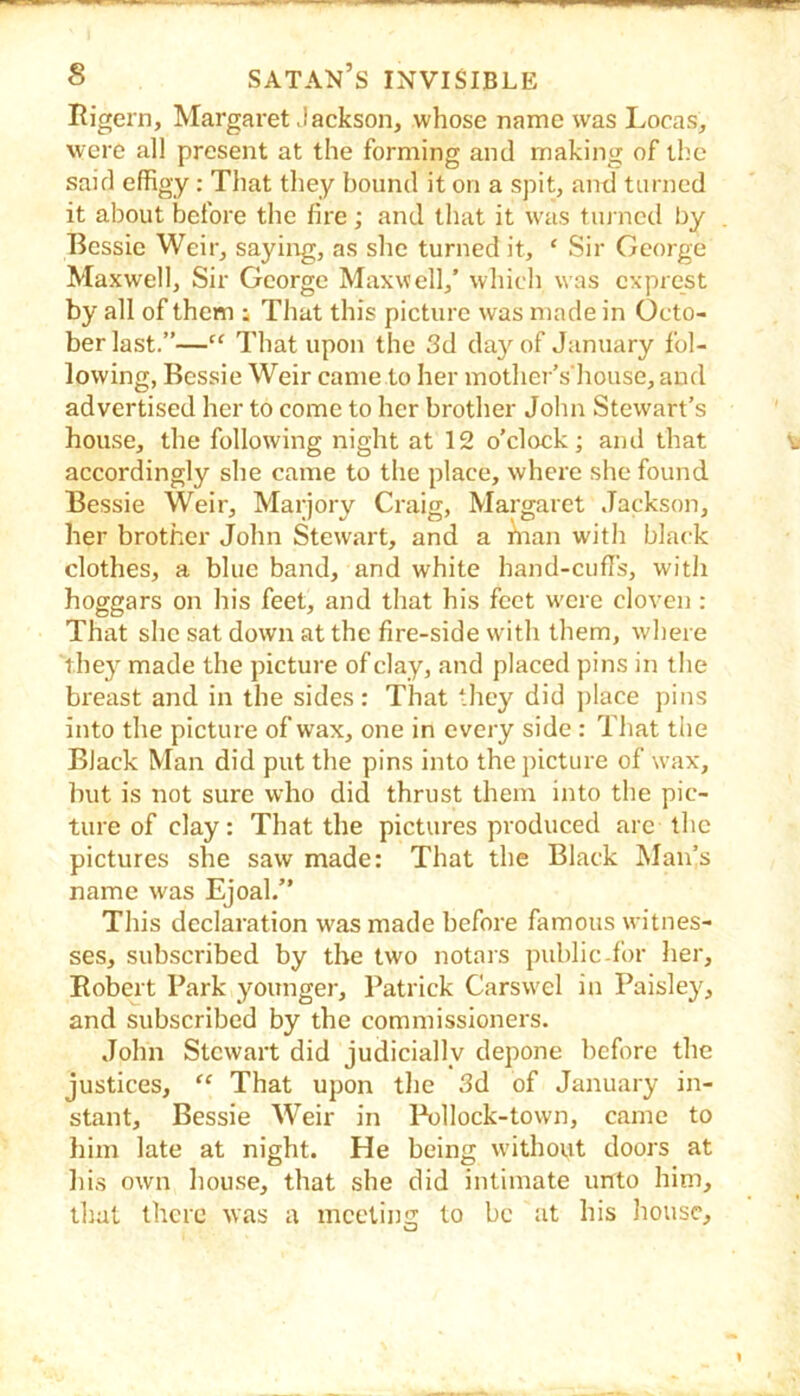 Rigern, Margaret Jackson, whose name was Locas, were all present at the forming and making of the said effigy: That they bound it on a spit, and turned it about before the fire ; and that it w'as tin ned by Bessie Weir, saying, as she turned it, ‘ Sir George Maxwell, Sir George Maxwell,’ which was exprest by all of them ; That this picture was made in Octo- ber last.”—“ That upon the 3d da}'^ of January fol- lowing, Bessie Weir came to her mother’s'house, and advertised her to come to her brother John Stewart’s house, the following night at 12 o’clock; and that accordingly she came to the place, where she found Bessie Weir, Marjory Craig, Margaret Jackson, her brother John Stewart, and a hian with black clothes, a blue band, and white hand-cufl's, with hoggars on his feet, and that his feet w'cre cloven : That she sat down at the fire-side with them, where they made the picture of clay, and placed pins in the breast and in the sides: That ‘hey did jilace pins into the picture of wax, one in every side : That the Black Man did put the pins into the picture of wax, but is not sure who did thrust them into the pic- ture of clay: That the pictures produced arc the pictures she saw made: That the Black Man’s name was Ejoal.” This declaration was made before famous witnes- ses, subscribed by the two notars public-for her, Robert Park younger, Patrick Carswel in Paisley, and subscribed by the commissioners. John Stewart did judicially depone before the justices, “ That upon the 3d of January in- stant, Bessie Weir in l\)llock-town, came to him late at night. He being without doors at lii.s own house, that she did intimate unto him, that there was a meeting to be at his house.