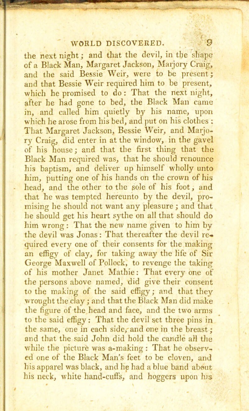 the next night; and that the devil, in the shape of a Black Man, Margaret Jackson, Marjory Craig, and the said Bessie Weir, were to be present; and that Bessie Weir required him to be present, which he promised to do: That the next night, after he had gone to bed, the Black Man came in, and called him quietly by his name, upon which he arose from his bed, and put on his clothes : That Margaret Jackson, Bessie Weir, and Marjo- ry Craig, did enter in at the window, in the gavel of his house; and that the first thing that the Black Man required was, that lie should renounce his baptism, and deliver up himself wholly unto him, putting one of his hands on the crown of his head, and the other to the sole of his foot, and that he was tempted hereunto by the devil, pro- mising he should not want any pleasure; and that he should get his heart sythe on all that should do him wrong: That the new name given to him by the devil was Jonas: That thereafter the devil re- quired every one of their consents for the making an effigy of clay, for taking away the life of Sir George Maxwell of Pollock, to revenge the taking of his mother Janet Mathie: That every one of the persons above named, did give their consent to the making of the said effigy; and that they wrought the clay; and that the Black Man did make the figure of the head and face, and the two arms to the said effigy; That the devil set three pins in the same, one in each side,and one in the breast; and that the said John did hold the candle all the while the picture was a-making : That he observ- ed one of the Black Man’s feet to be cloven, and his apparel was black, and he had a blue band about his neck, white hand-cuffs, and hoggers upon Ins