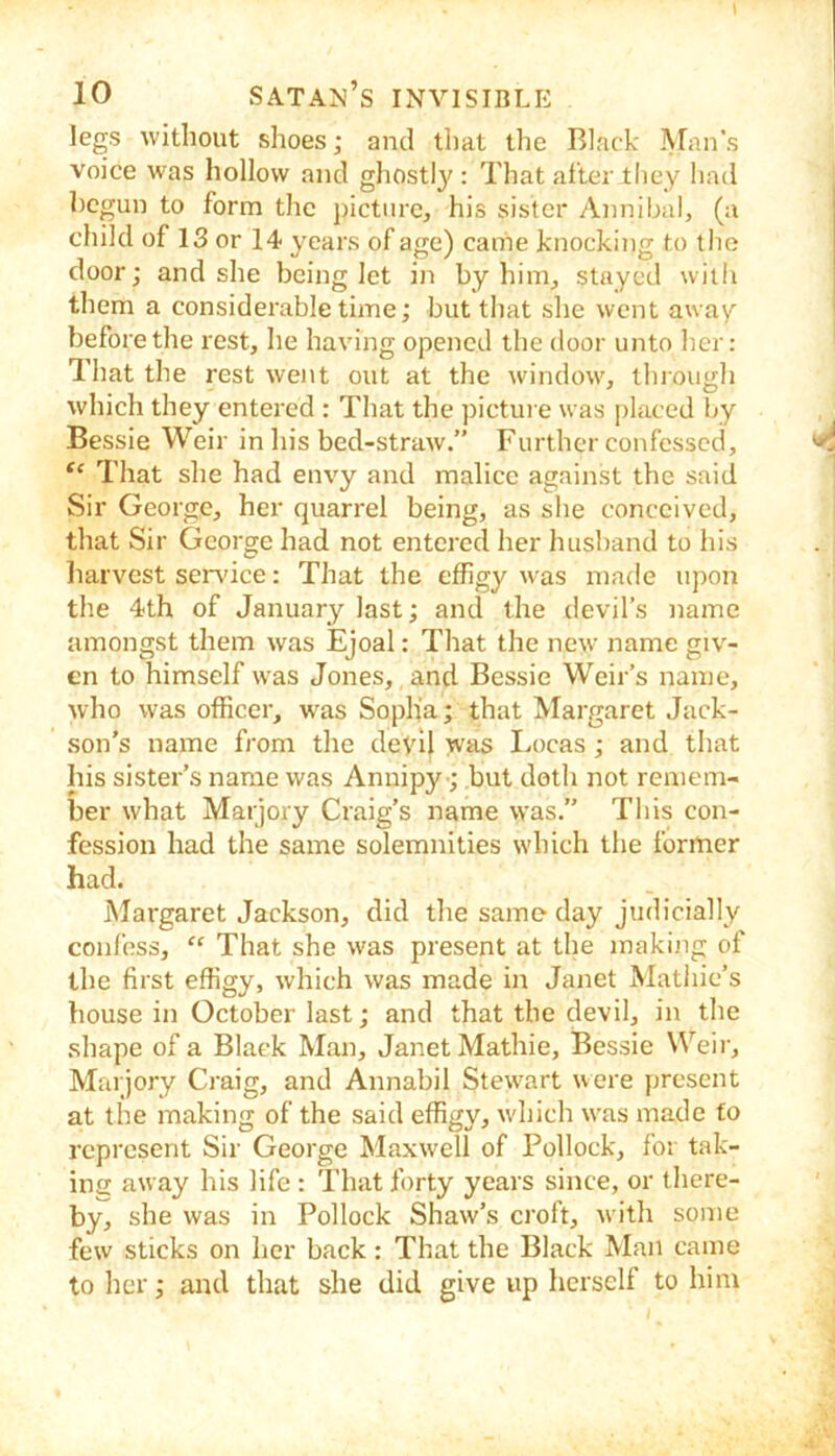 legs without shoes; and that the Black Afan’s voice was hollow and ghostly : That after they had begun to form the j)ictiirc, his sister Annibal, (a child of 13 or 14 years of age) came knocking to the door; and she being let in by him^ stayed with them a considerable time; but that she went away before the rest, he having opened the door unto her: That the rest went out at the window, through which they entered : That the ])icture was placed by Bessie Weir in his bed-straw.” Further confessed. That she had envy and malice against the said Sir George, her quarrel being, as she conceived, that Sir George had not entered her husband to his harvest sendee: That the effigy was made upon the 4th of January last; and the devil’s name amongst them was Ejoal: That the new name giv- en to himself was Jones, and Bessie Weir’s name, who was officer, was Soplia; that Margaret Jack- son’s name from the clevH was Locas; and that his sister’s name was Annipy •; but doth not remem- ber what Marjory Craig’s name was.” This con- fession had the same solemnities which the former had. Margaret Jackson, did the same- day judicially confess, “ That she was present at the making of the first effigy, which was made in Janet Mathie’s house in October last; and that the devil, in the .shape of a Black Man, Janet Mathie, Bessie Weir, Marjory Craig, and Annabil Stewart were present at the making of the said effigy, wdiich w’as made to represent Sir George Maxwell of Pollock, for tak- ing away his life : That forty years since, or there- by, she was in Pollock Shaw’s croft, with some few sticks on her back: That the Black Man came to lier; and that she did give up herself to him