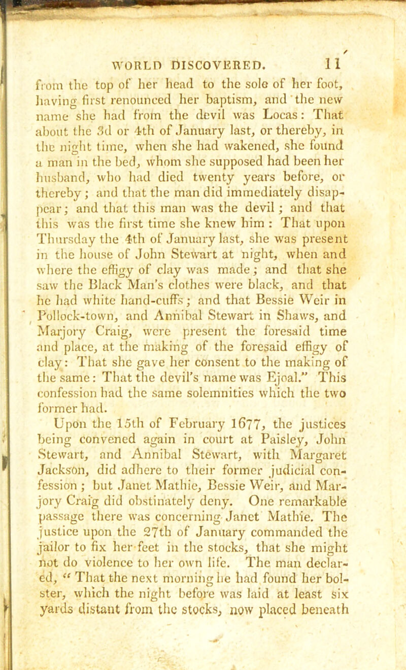 from the top of lier head to the sole of her foot, Iiaving first renounced her baptism, and the new name she had from the devil was Locas: That about the 3d or 4th of January last, or thereby, in the nio-ht time, when she had wakened, she found a man in the bed, whom she supposed had been her husband, who had died twenty years before, or thereby ; and tliat the man did immediately disap- pear; and that this man was the devil; and that this was the first time she knew him : That upon Thursday the 4th of January last, she was present in the house of John Stewurt at night, when and where the effigy of clay was made; and that she saw the Black Man’s clothes were black, and that he had white hand-cuffs; and that Bessie Weir in ^ Pollock-town, and Anhibal Stewart in Shaws, and Marjory Craig, were present the foresaid time and place, at the making of the foresaid effigy of clay: That she gave her consent to the making of the same: That the devil’s name was Ejoal,” This confession had the same solemnities which the two former had. Upon the 15th of February l677> the justices being convened again in court at Paisley, John Stewart, and Annibal Stewart, with Margaret Jackson, did adhere to their former judicial con- fession ; but Janet Mathie, Bessie Weir, and Mar- jory Craig did obstinately deny. One remarkable passage there was concerning Janet Mathie. The justice upon the 27th of January commanded the jailor to fix her feet in the stocks, that she might not do violence to her own life. The man declar- ed, ‘‘ That the next morning he had found her bol- ster, which the night before was laid at least six yards distant from the stocks, now placed beneath