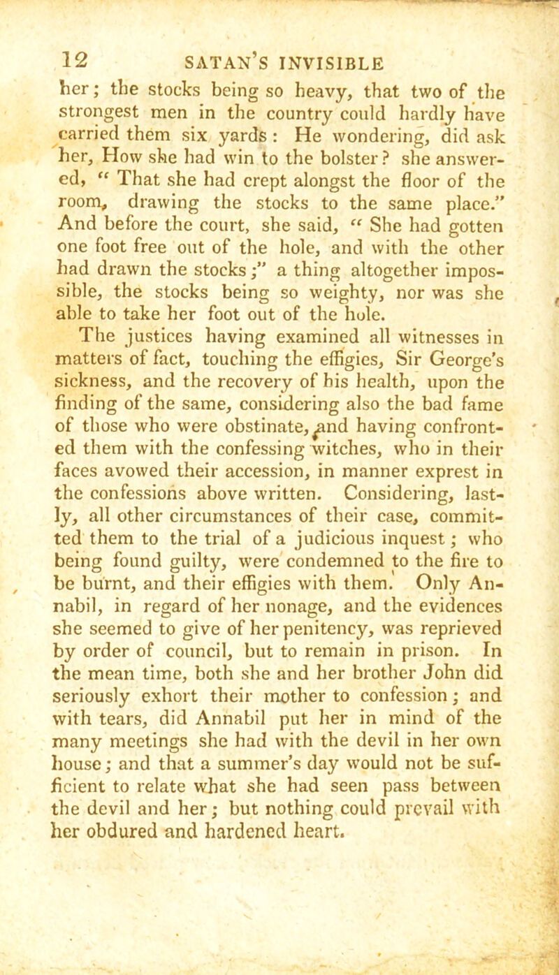 her; the stocks being so heavy, that two of the strongest men in the country could hardly have carried them six yards : He wondering, did ask her. How she had win to the bolster ? she answer- ed, “ That she had erept alongst the floor of the room, drawing the stocks to the same place.” And before the court, she said, “ She had gotten one foot free out of the hole, and with the other had drawn the stocksa thing altogether impos- sible, the stocks being so weighty, nor was she able to take her foot out of the hule. The justices having examined all witnesses in matters of fact, touching the effigies. Sir George's sickness, and the recovery of his health, upon the finding of the same, consixlering also the bad fame of those who were obstinate, ^nd having confront- ed them with the confessing witches, who in their faces avowed their accession, in manner exprest in the confessions above written. Considering, last- ly, all other circumstances of their ease, commit- ted them to the trial of a judicious inquest; who being found guilty, were condemned to the fire to be burnt, and their effigies with them. Only An- nabil, in regard of her nonage, and the evidenees she seemed to give of her penitency, was reprieved by order of council, but to remain in prison. In the mean time, both she and her brother John did seriously exhort their mother to confession; and with tears, did Annabil put her in mind of the many meetings she had with the devil in her own house; and that a summer’s day would not be suf- ficient to relate what she had seen pass between the devil and her; but nothing could prevail with her obdured and hardened heart.