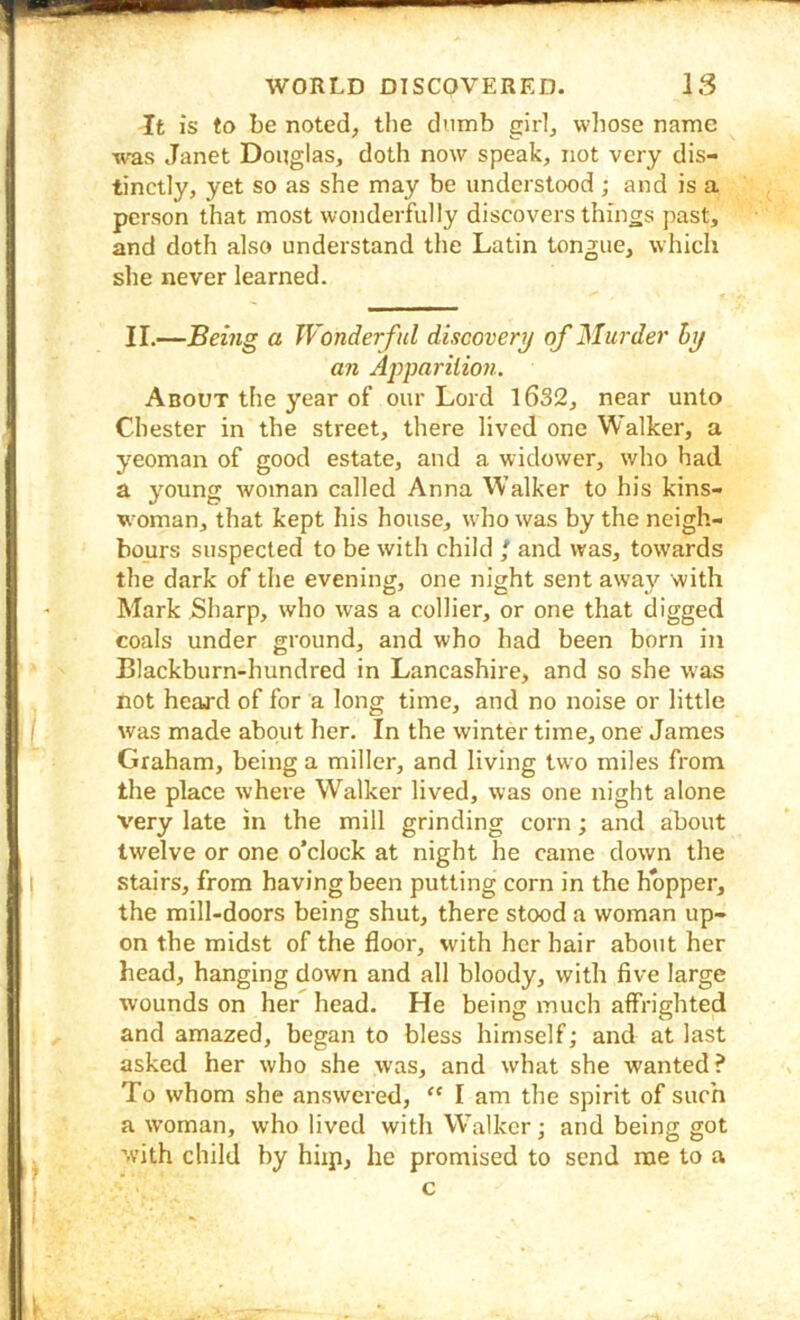 It is to be noted, the dumb girl, whose name was Janet Douglas, doth now speak, not very dis- tinctly, yet so as she may be understood ; and is a person that most wonderfully discovers things past, and doth also understand the Latin tongue, which she never learned. II.—Being a Wonderful discovery of Murder hy an Apparilio7i. About the j^ear of our Lord l6S2, near unto Chester in the street, there lived one Walker, a yeoman of good estate, and a widower, who had a young woman called Anna VValker to his kins- w^oman, that kept his house, wdio was by the neigh- bours suspected to be with child / and was, tow'ards the dark of the evening, one night sent away with Mark Sharp, who was a collier, or one that digged coals under ground, and who had been born in Blackburn-hundred in Lancashire, and so she was not heard of for a long time, and no noise or little was made about her. In the winter time, one James Graham, being a miller, and living two miles from the place where Walker lived, was one night alone very late in the mill grinding corn; and about twelve or one o’clock at night he came down the stairs, from having been putting corn in the hopper, the mill-doors being shut, there stood a woman up- on the midst of the floor, with her hair about her head, hanging down and all bloody, with five large wounds on her head. He being much affrighted and amazed, began to bless himself; and at last asked her who she was, and what she wanted ? To whom she answered, “ I am the spirit of such a woman, who lived with Walker; and being got with child by hiip, he promised to send me to a c